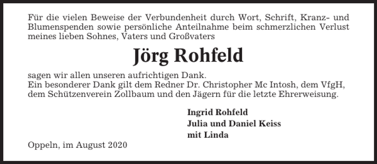 <p>Für die vielen Beweise der Verbundenheit durch Wort, Schrift, Kranz- und<br />Blumenspenden sowie persönliche Anteilnahme beim schmerzlichen Verlust<br />meines lieben Sohnes, Vaters und Großvaters</p><p>Jörg Rohfeld<br />sagen wir allen unseren aufrichtigen Dank.<br />Ein besonderer Dank gilt dem Redner Dr. Christopher Mc Intosh, dem VfgH,<br />dem Schützenverein Zollbaum und den Jägern für die letzte Ehrerweisung.<br />Ingrid Rohfeld<br />Julia und Daniel Keiss<br />mit Linda<br />Oppeln, im August 2020</p>