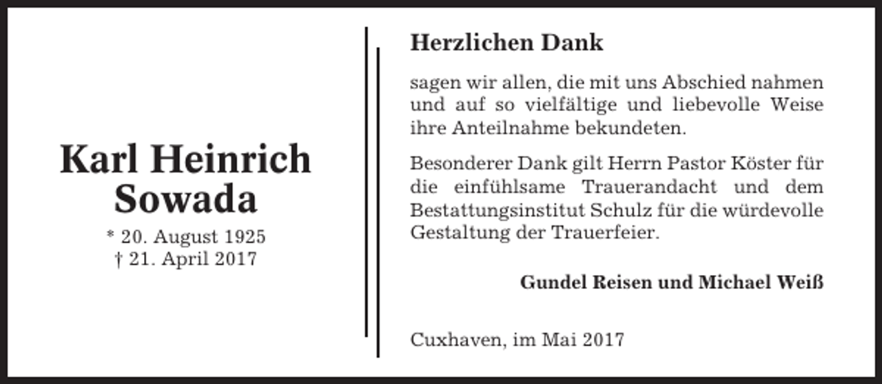 <p>Herzlichen Dank<br />sagen wir allen, die mit uns Abschied nahmen<br />und auf so vielfältige und liebevolle Weise<br />ihre Anteilnahme bekundeten.</p><p>Karl Heinrich<br />Sowada<br />* 20. August 1925<br />† 21. April 2017</p><p>Besonderer Dank gilt Herrn Pastor Köster für<br />die einfühlsame Trauerandacht und dem<br />Bestattungsinstitut Schulz für die würdevolle<br />Gestaltung der Trauerfeier.<br />Gundel Reisen und Michael Weiß<br />Cuxhaven, im Mai 2017</p>