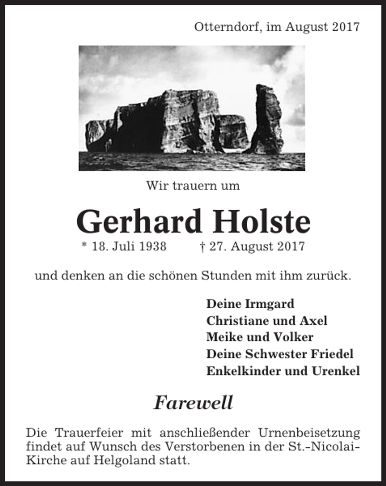 <p>Otterndorf, im August 2017</p><p>Wir trauern um</p><p>Gerhard Holste<br />* 18. Juli 1938</p><p>† 27. August 2017</p><p>und denken an die schönen Stunden mit ihm zurück.<br />Deine Irmgard<br />Christiane und Axel<br />Meike und Volker<br />Deine Schwester Friedel<br />Enkelkinder und Urenkel</p><p>Farewell<br />Die Trauerfeier mit anschließender Urnenbeisetzung<br />findet auf Wunsch des Verstorbenen in der St.-NicolaiKirche auf Helgoland statt.</p>