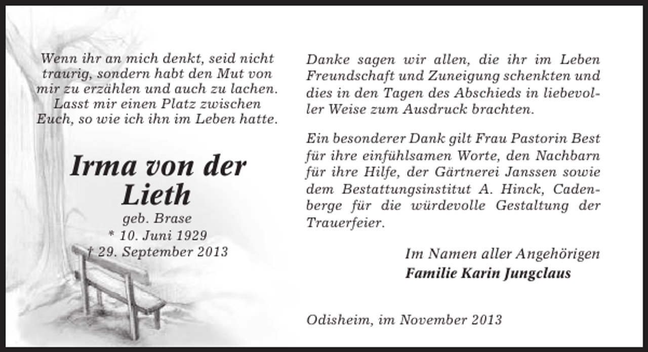 <p>Wenn ihr an mich denkt, seid nicht<br />traurig, sondern habt den Mut von<br />mir zu erzählen und auch zu lachen.<br />Lasst mir einen Platz zwischen<br />Euch, so wie ich ihn im Leben hatte.</p><p>Danke sagen wir allen, die ihr im Leben<br />Freundschaft und Zuneigung schenkten und<br />dies in den Tagen des Abschieds in liebevoller Weise zum Ausdruck brachten.</p><p>Irma von der<br />Lieth</p><p>Ein besonderer Dank gilt Frau Pastorin Best<br />für ihre einfühlsamen Worte, den Nachbarn<br />für ihre Hilfe, der Gärtnerei Janssen sowie<br />dem Bestattungsinstitut A. Hinck, Cadenberge für die würdevolle Gestaltung der<br />Trauerfeier.</p><p>geb. Brase<br />* 10. Juni 1929<br />† 29. September 2013</p><p>Im Namen aller Angehörigen<br />Familie Karin Jungclaus<br />Odisheim, im November 2013</p>