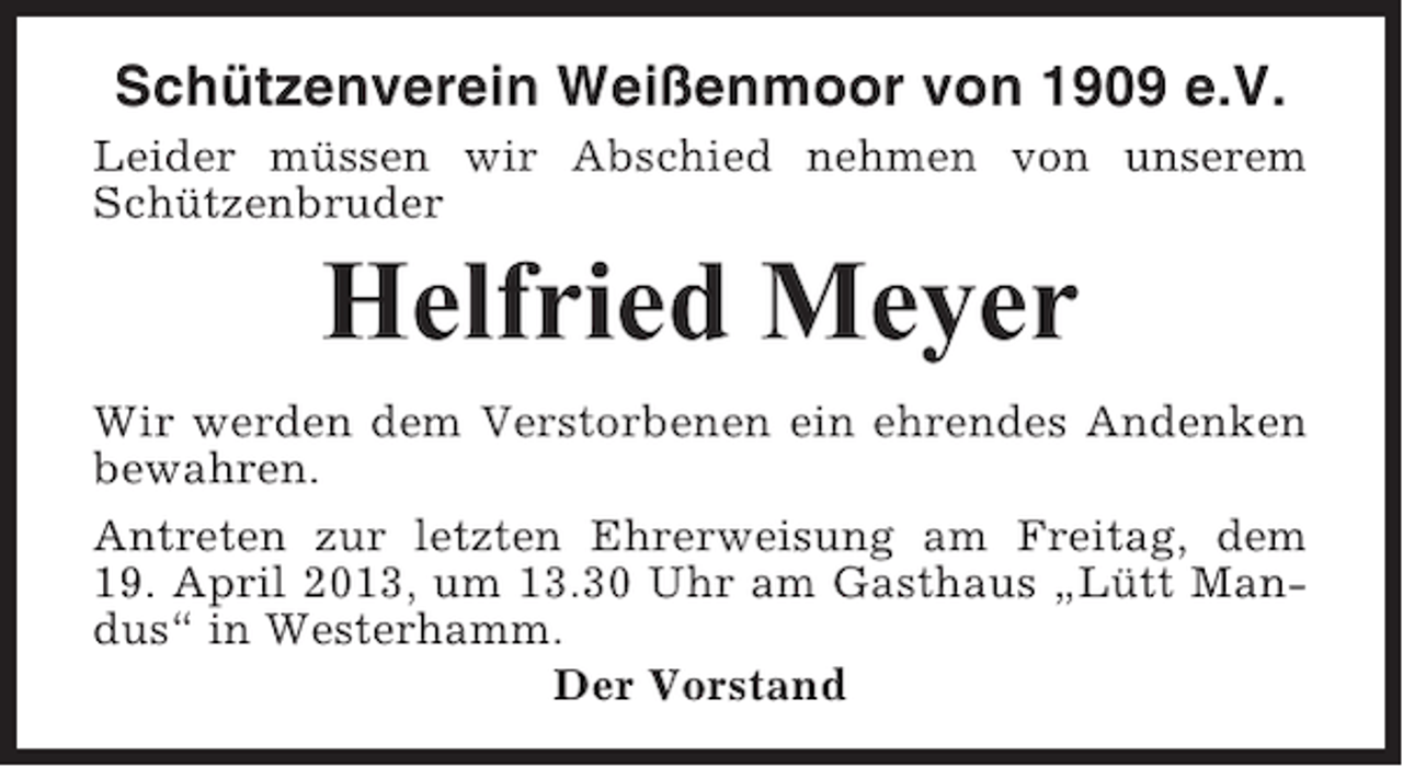 <p>Schützenverein Weißenmoor von 1909 e.V.<br />Leider müssen wir Abschied nehmen von unserem<br />Schützenbruder</p><p>Helfried Meyer<br />Wir werden dem Verstorbenen ein ehrendes Andenken<br />bewahren.<br />Antreten zur letzten Ehrerweisung am Freitag, dem<br />19. April 2013, um 13.30 Uhr am Gasthaus „Lütt Mandus“ in Westerhamm.<br />Der Vorstand</p>