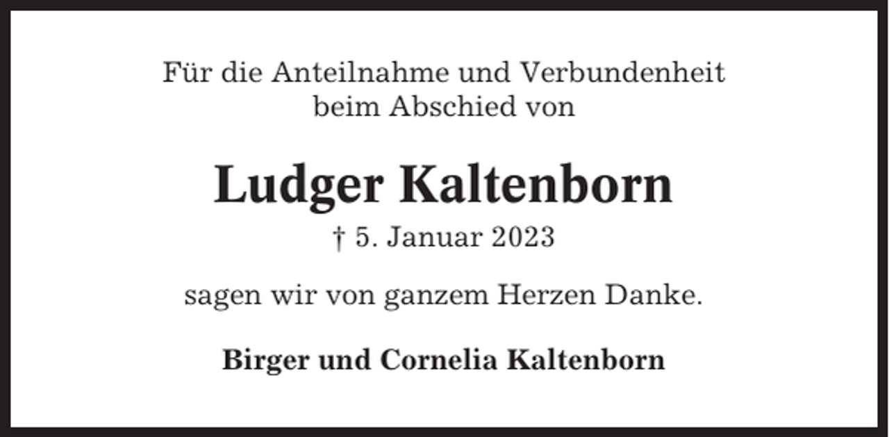 <p>Für die Anteilnahme und Verbundenheit<br />beim Abschied von</p><p>Ludger Kaltenborn<br />† 5. Januar 2023<br />sagen wir von ganzem Herzen Danke.<br />Birger und Cornelia Kaltenborn</p>