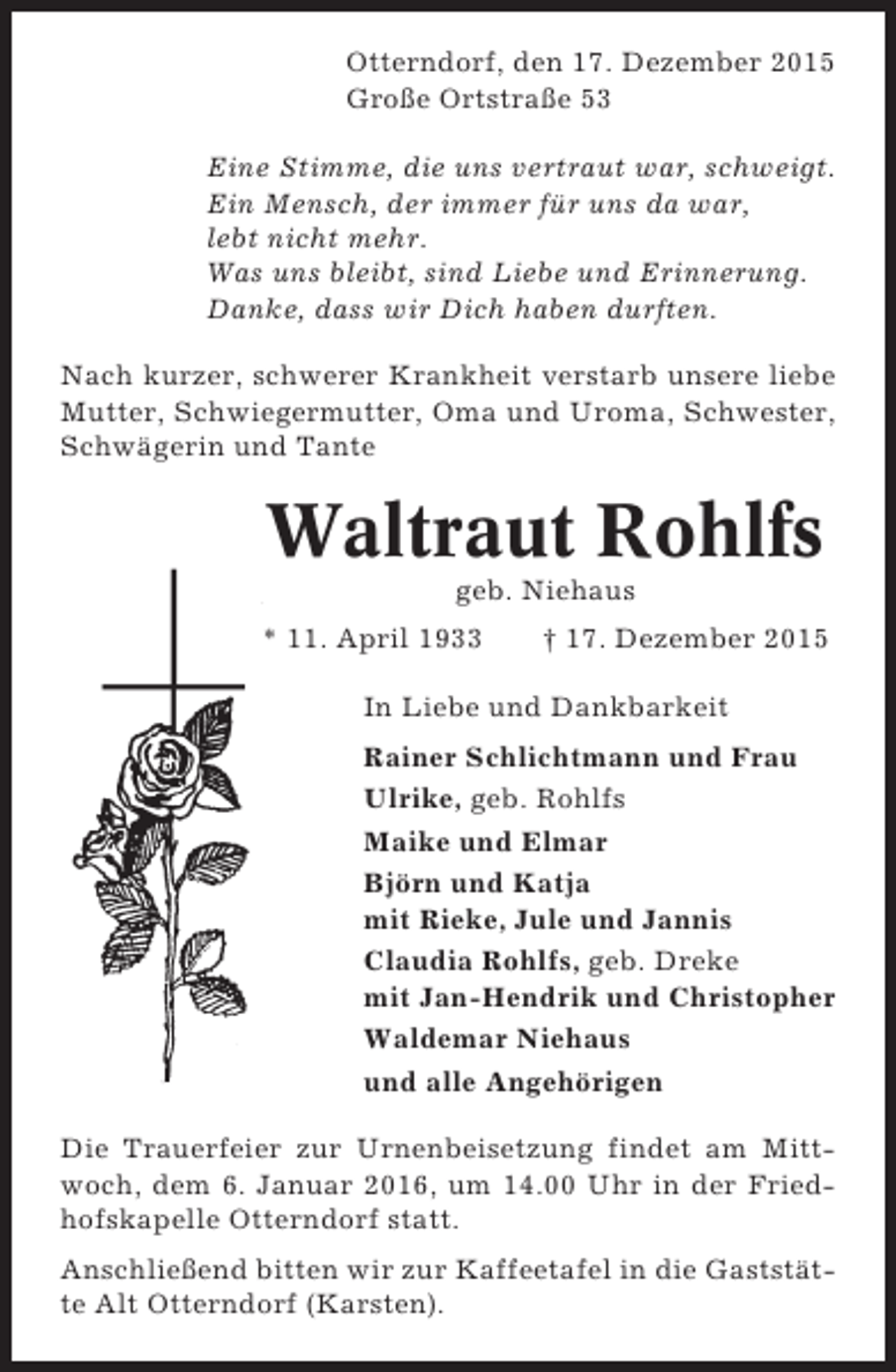 <p>Otterndorf, den 17. Dezember 2015<br />Große Ortstraße 53<br />Eine Stimme, die uns vertraut war, schweigt.<br />Ein Mensch, der immer für uns da war,<br />lebt nicht mehr.<br />Was uns bleibt, sind Liebe und Erinnerung.<br />Danke, dass wir Dich haben durften.<br />Nach kurzer, schwerer Krankheit verstarb unsere liebe<br />Mutter, Schwiegermutter, Oma und Uroma, Schwester,<br />Schwägerin und Tante</p><p>Waltraut Rohlfs<br />geb. Niehaus<br />* 11. April 1933</p><p>† 17. Dezember 2015</p><p>In Liebe und Dankbarkeit<br />Rainer Schlichtmann und Frau<br />Ulrike, geb. Rohlfs<br />Maike und Elmar<br />Björn und Katja<br />mit Rieke, Jule und Jannis<br />Claudia Rohlfs, geb. Dreke<br />mit Jan-Hendrik und Christopher<br />Waldemar Niehaus<br />und alle Angehörigen<br />Die Trauerfeier zur Urnenbeisetzung findet am Mittwoch, dem 6. Januar 2016, um 14.00 Uhr in der Friedhofskapelle Otterndorf statt.<br />Anschließend bitten wir zur Kaffeetafel in die Gaststätte Alt Otterndorf (Karsten).</p>