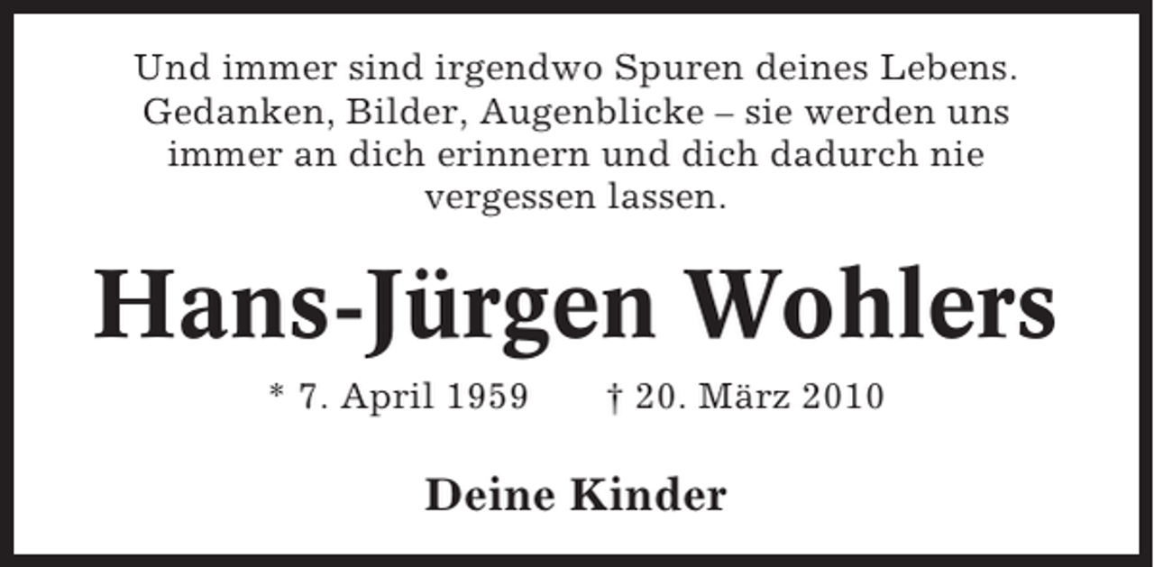 <p>Und immer sind irgendwo Spuren deines Lebens.<br />Gedanken, Bilder, Augenblicke – sie werden uns<br />immer an dich erinnern und dich dadurch nie<br />vergessen lassen.</p><p>Hans-Jürgen Wohlers<br />* 7. April 1959</p><p>† 20. März 2010</p><p>Deine Kinder</p>