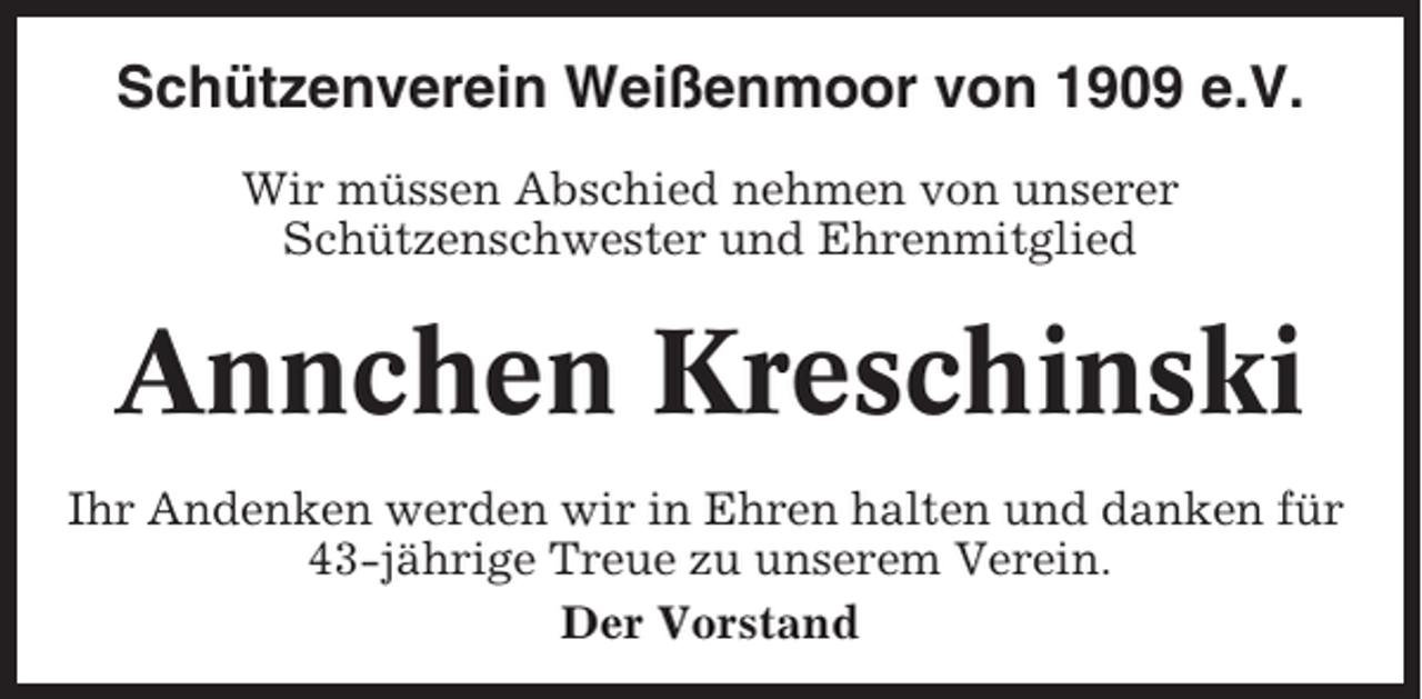 <p>Schützenverein Weißenmoor von 1909 e.V.<br />Wir müssen Abschied nehmen von unserer<br />Schützenschwester und Ehrenmitglied</p><p>Annchen Kreschinski<br />Ihr Andenken werden wir in Ehren halten und danken für<br />43-jährige Treue zu unserem Verein.<br />Der Vorstand</p>
