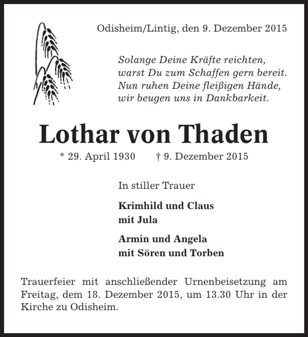 <p>Odisheim/Lintig, den 9. Dezember 2015<br />Solange Deine Kräfte reichten,<br />warst Du zum Schaffen gern bereit.<br />Nun ruhen Deine fleißigen Hände,<br />wir beugen uns in Dankbarkeit.</p><p>Lothar von Thaden<br />* 29. April 1930</p><p>† 9. Dezember 2015</p><p>In stiller Trauer<br />Krimhild und Claus<br />mit Jula<br />Armin und Angela<br />mit Sören und Torben<br />Trauerfeier mit anschließender Urnenbeisetzung am<br />Freitag, dem 18. Dezember 2015, um 13.30 Uhr in der<br />Kirche zu Odisheim.</p>