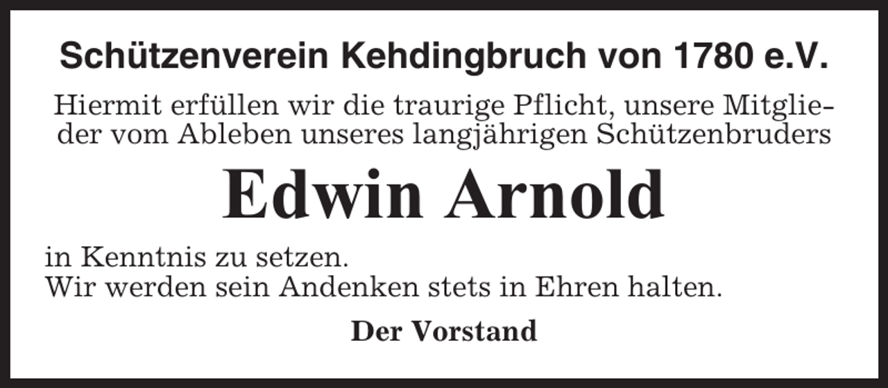 <p>Schützenverein Kehdingbruch von 1780 e.V.<br />Hiermit erfüllen wir die traurige Pflicht, unsere Mitglieder vom Ableben unseres langjährigen Schützenbruders</p><p>Edwin Arnold<br />in Kenntnis zu setzen.<br />Wir werden sein Andenken stets in Ehren halten.<br />Der Vorstand</p>