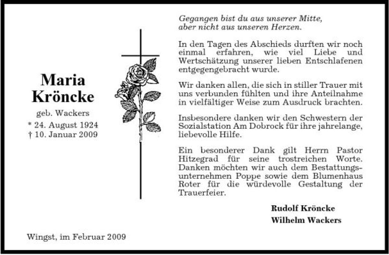 <p>Gegangen bist du aus unserer Mitte, aber nicht aus unseren Herzen. In den Tagen des Abschieds durften wir noch einmal erfahren, wie viel Liebe und Wertschätzung unserer lieben Entschlafenen entgegengebracht wurde. Wir danken allen, die sich in stiller Trauer mit uns verbunden fühlten und ihre Anteilnahme in vielfältiger Weise zum Ausdruck brachten. Insbesondere danken wir den Schwestern der Sozialstation Am Dobrock für ihre jahrelange, liebevolle Hilfe. Ein besonderer Dank gilt Herrn Pastor Hitzegrad für seine trostreichen Worte. Danken möchten wir auch dem Bestattungsunternehmen Poppe sowie dem Blumenhaus Roter für die würdevolle Gestaltung der Trauerfeier. Rudolf Kröncke Wilhelm Wackers Wingst, im Februar 2009</p><p>Maria Kröncke<br />geb. Wackers * 24. August 1924 † 10. Januar 2009</p>