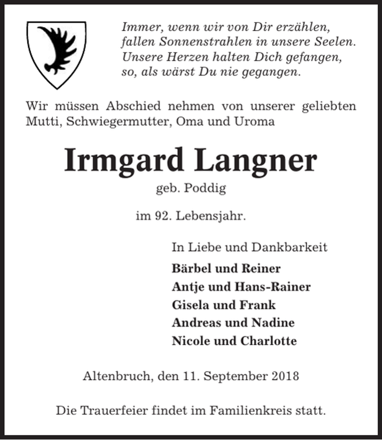 <p>Immer, wenn wir von Dir erzählen,<br />fallen Sonnenstrahlen in unsere Seelen.<br />Unsere Herzen halten Dich gefangen,<br />so, als wärst Du nie gegangen.<br />Wir müssen Abschied nehmen von unserer geliebten<br />Mutti, Schwiegermutter, Oma und Uroma</p><p>Irmgard Langner<br />geb. Poddig<br />im 92. Lebensjahr.<br />In Liebe und Dankbarkeit<br />Bärbel und Reiner<br />Antje und Hans-Rainer<br />Gisela und Frank<br />Andreas und Nadine<br />Nicole und Charlotte<br />Altenbruch, den 11. September 2018<br />Die Trauerfeier findet im Familienkreis statt.</p>