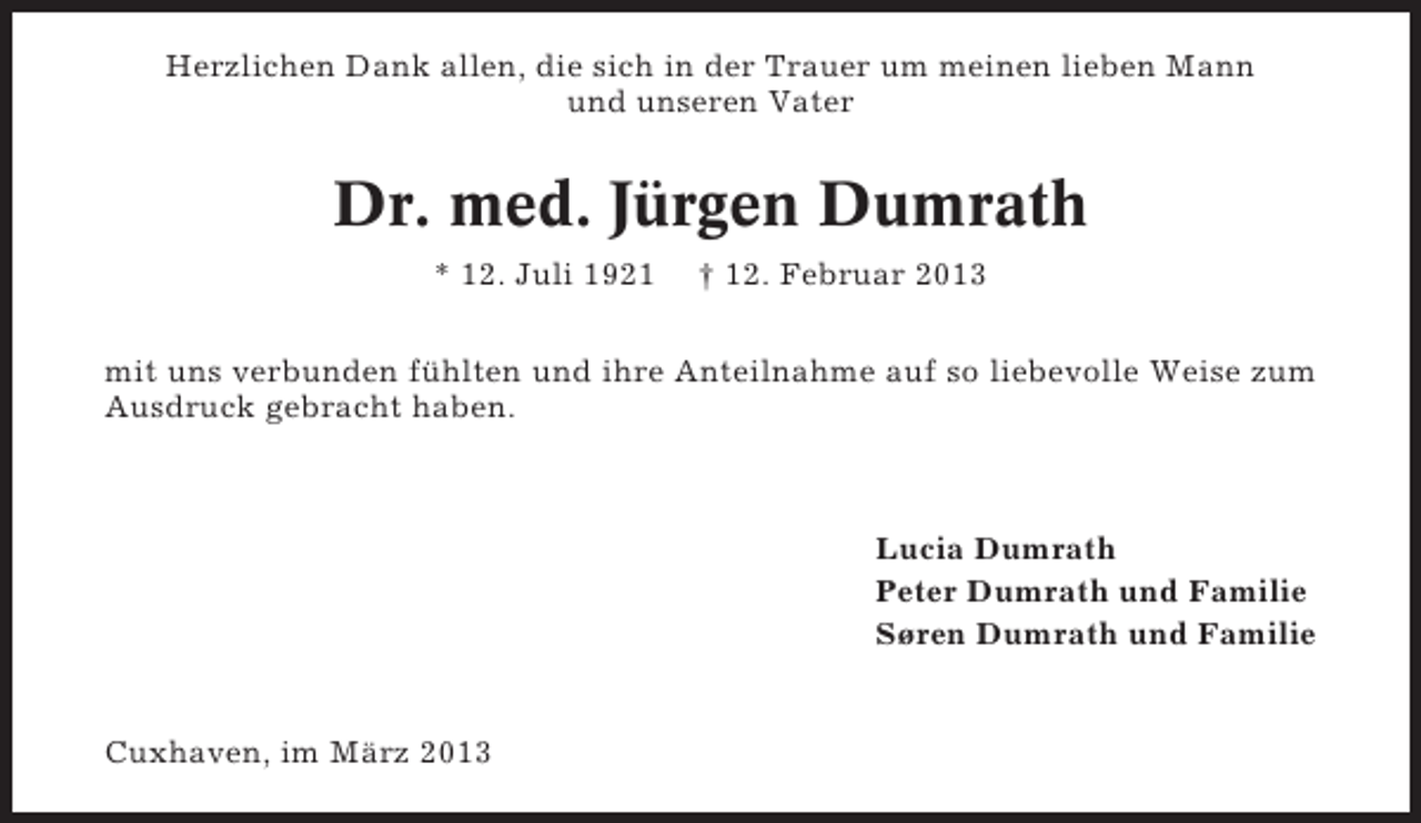 <p>Herzlichen Dank allen, die sich in der Trauer um meinen lieben Mann<br />und unseren Vater</p><p>Dr. med. Jürgen Dumrath<br />* 12. Juli 1921</p><p>† 12. Februar 2013</p><p>mit uns verbunden fühlten und ihre Anteilnahme auf so liebevolle Weise zum<br />Ausdruck gebracht haben.</p><p>Lucia Dumrath<br />Peter Dumrath und Familie<br />Søren Dumrath und Familie</p><p>Cuxhaven, im März 2013</p>