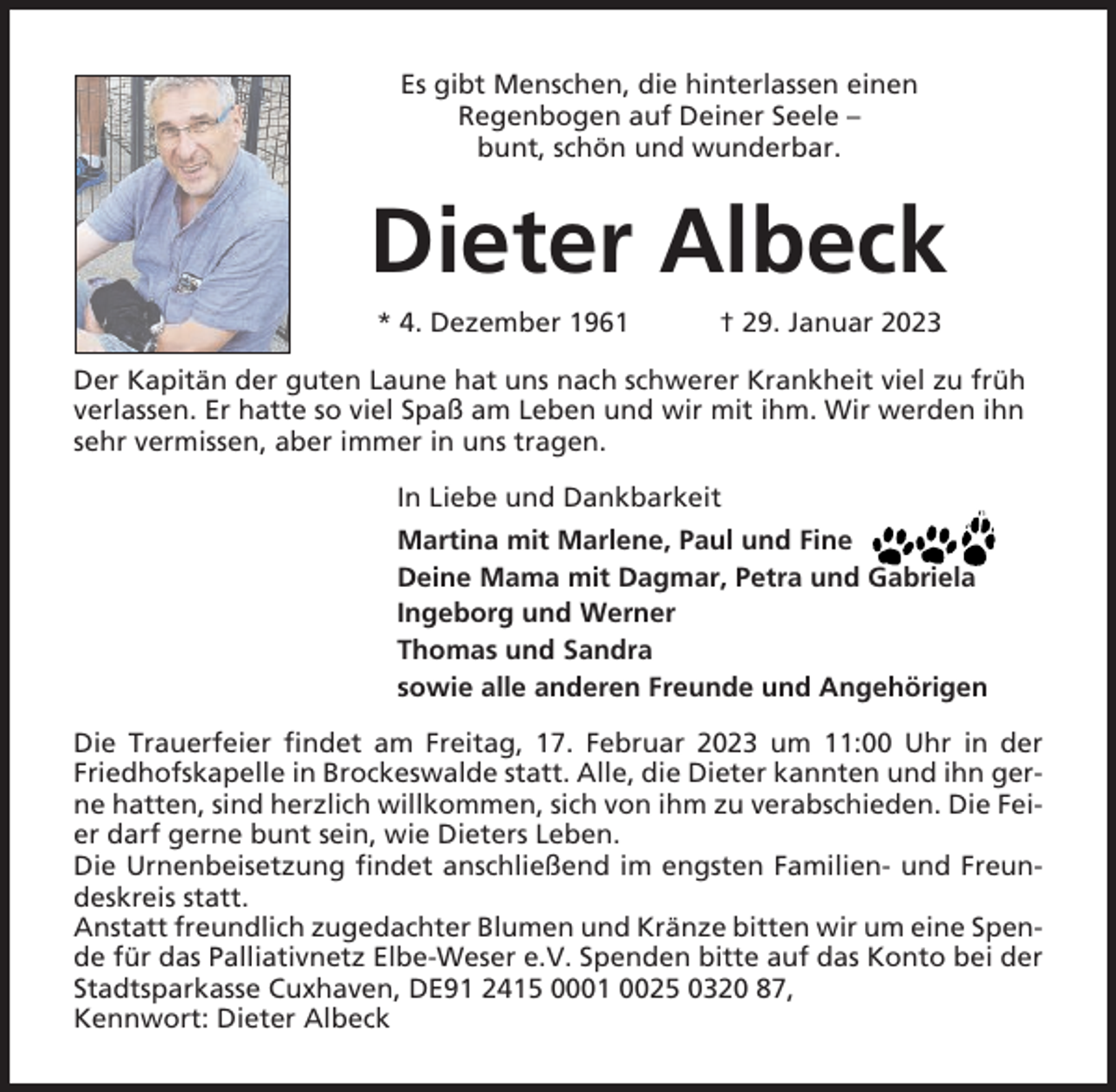 <p>Es gibt Menschen, die hinterlassen einen<br />Regenbogen auf Deiner Seele –<br />bunt, schön und wunderbar.</p><p>Dieter Albeck<br />* 4. Dezember 1961</p><p>† 29. Januar 2023</p><p>Der Kapitän der guten Laune hat uns nach schwerer Krankheit viel zu früh<br />verlassen. Er hatte so viel Spaß am Leben und wir mit ihm. Wir werden ihn<br />sehr vermissen, aber immer in uns tragen.<br />In Liebe und Dankbarkeit<br />Martina mit Marlene, Paul und Fine<br />Deine Mama mit Dagmar, Petra und Gabriela<br />Ingeborg und Werner<br />Thomas und Sandra<br />sowie alle anderen Freunde und Angehörigen<br />Die Trauerfeier findet am Freitag, 17. Februar 2023 um 11:00 Uhr in der<br />Friedhofskapelle in Brockeswalde statt. Alle, die Dieter kannten und ihn gerne hatten, sind herzlich willkommen, sich von ihm zu verabschieden. Die Feier darf gerne bunt sein, wie Dieters Leben.<br />Die Urnenbeisetzung findet anschließend im engsten Familien- und Freundeskreis statt.<br />Anstatt freundlich zugedachter Blumen und Kränze bitten wir um eine Spende für das Palliativnetz Elbe-Weser e.V. Spenden bitte auf das Konto bei der<br />Stadtsparkasse Cuxhaven, DE91 2415 0001 0025 0320 87,<br />Kennwort: Dieter Albeck</p>
