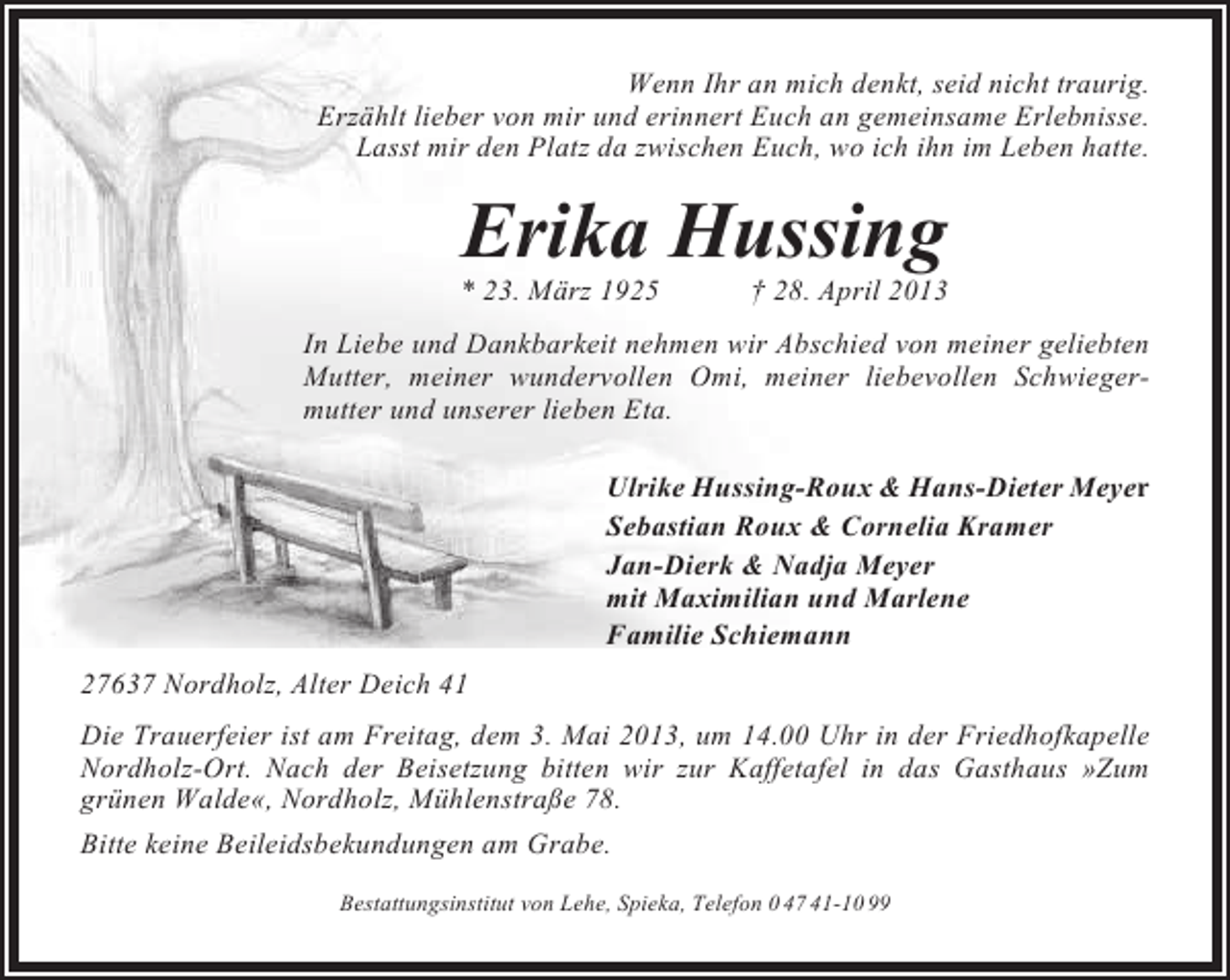 <p>Wenn Ihr an mich denkt, seid nicht traurig.<br />Erzählt lieber von mir und erinnert Euch an gemeinsame Erlebnisse.<br />Lasst mir den Platz da zwischen Euch, wo ich ihn im Leben hatte.</p><p>Erika Hussing<br />* 23. März 1925</p><p>† 28. April 2013</p><p>In Liebe und Dankbarkeit nehmen wir Abschied von meiner geliebten<br />Mutter, meiner wundervollen Omi, meiner liebevollen Schwiegermutter und unserer lieben Eta.<br />Ulrike Hussing-Roux &amp; Hans-Dieter Meyer<br />Sebastian Roux &amp; Cornelia Kramer<br />Jan-Dierk &amp; Nadja Meyer<br />mit Maximilian und Marlene<br />Familie Schiemann<br />27637 Nordholz, Alter Deich 41<br />Die Trauerfeier ist am Freitag, dem 3. Mai 2013, um 14.00 Uhr in der Friedhofkapelle<br />Nordholz-Ort. Nach der Beisetzung bitten wir zur Kaffetafel in das Gasthaus »Zum<br />grünen Walde«, Nordholz, Mühlenstraße 78.<br />Bitte keine Beileidsbekundungen am Grabe.<br />Bestattungsinstitut von Lehe, Spieka, Telefon 0 47 41-10 99</p>