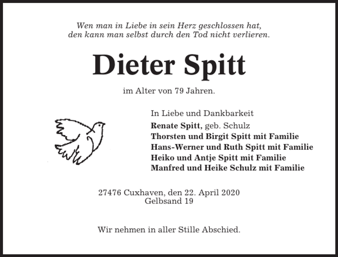 <p>Wen man in Liebe in sein Herz geschlossen hat,<br />den kann man selbst durch den Tod nicht verlieren.</p><p>Dieter Spitt<br />im Alter von 79 Jahren.<br />In Liebe und Dankbarkeit<br />Renate Spitt, geb. Schulz<br />Thorsten und Birgit Spitt mit Familie<br />Hans-Werner und Ruth Spitt mit Familie<br />Heiko und Antje Spitt mit Familie<br />Manfred und Heike Schulz mit Familie<br />27476 Cuxhaven, den 22. April 2020<br />Gelbsand 19<br />Wir nehmen in aller Stille Abschied.</p>