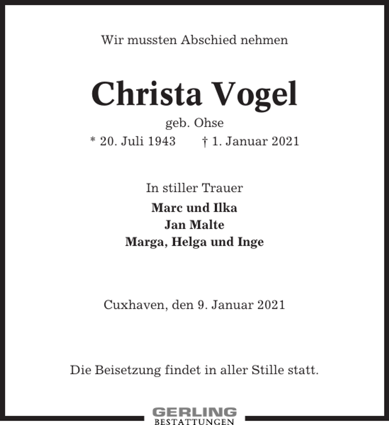 <p>Wir mussten Abschied nehmen</p><p>Christa Vogel<br />geb. Ohse<br />* 20. Juli 1943<br />† 1. Januar 2021</p><p>In stiller Trauer<br />Marc und Ilka<br />Jan Malte<br />Marga, Helga und Inge</p><p>Cuxhaven, den 9. Januar 2021</p><p>Die Beisetzung findet in aller Stille statt.</p>