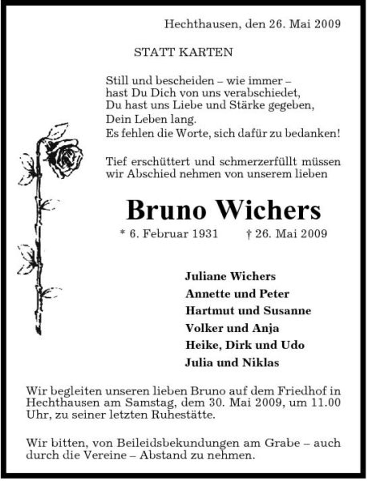 <p>Hechthausen, den 26. Mai 2009 STATT KARTEN Still und bescheiden – wie immer – hast Du Dich von uns verabschiedet, Du hast uns Liebe und Stärke gegeben, Dein Leben lang. Es fehlen die Worte, sich dafür zu bedanken! Tief erschüttert und schmerzerfüllt müssen wir Abschied nehmen von unserem lieben</p>
<p>Bruno Wichers<br />* 6. Februar 1931 † 26. Mai 2009 Juliane Wichers Annette und Peter Hartmut und Susanne Volker und Anja Heike, Dirk und Udo Julia und Niklas Wir begleiten unseren lieben Bruno auf dem Friedhof in Hechthausen am Samstag, dem 30. Mai 2009, um 11.00 Uhr, zu seiner letzten Ruhestätte. Wir bitten, von Beileidsbekundungen am Grabe – auch durch die Vereine – Abstand zu nehmen.</p>