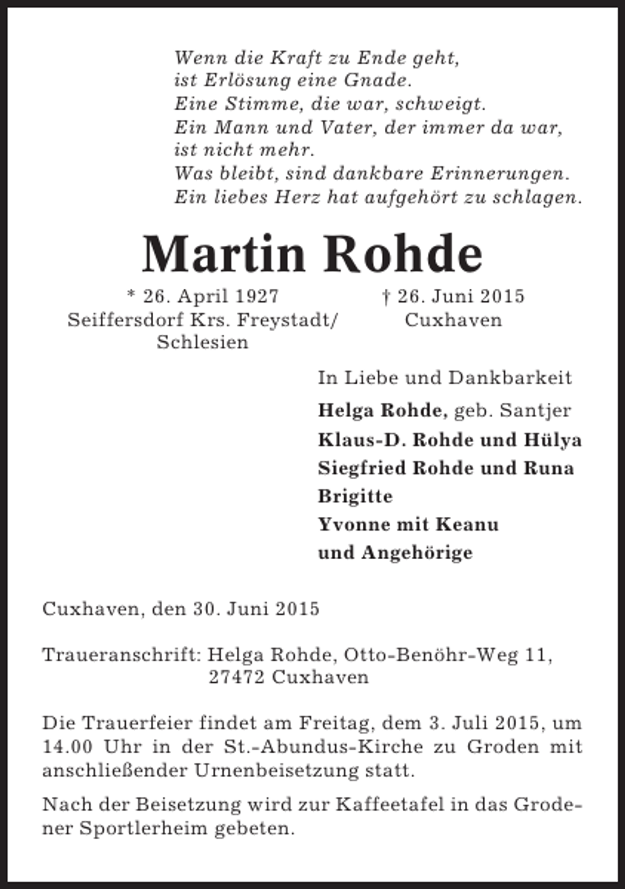 <p>Wenn die Kraft zu Ende geht,<br />ist Erlösung eine Gnade.<br />Eine Stimme, die war, schweigt.<br />Ein Mann und Vater, der immer da war,<br />ist nicht mehr.<br />Was bleibt, sind dankbare Erinnerungen.<br />Ein liebes Herz hat aufgehört zu schlagen.</p><p>Martin Rohde<br />* 26. April 1927<br />Seiffersdorf Krs. Freystadt/<br />Schlesien</p><p>† 26. Juni 2015<br />Cuxhaven</p><p>In Liebe und Dankbarkeit<br />Helga Rohde, geb. Santjer<br />Klaus-D. Rohde und Hülya<br />Siegfried Rohde und Runa<br />Brigitte<br />Yvonne mit Keanu<br />und Angehörige<br />Cuxhaven, den 30. Juni 2015<br />Traueranschrift: Helga Rohde, Otto-Benöhr-Weg 11,<br />27472 Cuxhaven<br />Die Trauerfeier findet am Freitag, dem 3. Juli 2015, um<br />14.00 Uhr in der St.-Abundus-Kirche zu Groden mit<br />anschließender Urnenbeisetzung statt.<br />Nach der Beisetzung wird zur Kaffeetafel in das Grodener Sportlerheim gebeten.</p>