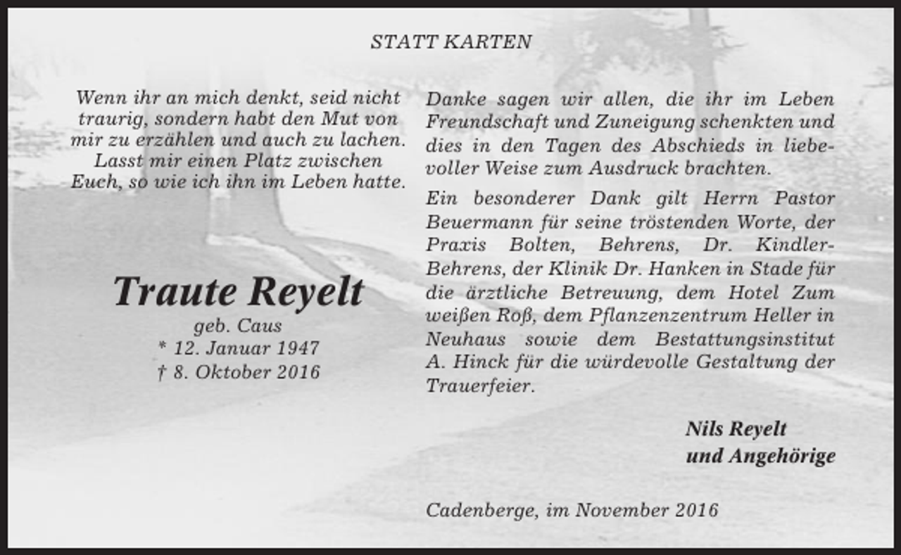 <p>STATT KARTEN<br />Wenn ihr an mich denkt, seid nicht<br />traurig, sondern habt den Mut von<br />mir zu erzählen und auch zu lachen.<br />Lasst mir einen Platz zwischen<br />Euch, so wie ich ihn im Leben hatte.</p><p>Traute Reyelt<br />geb. Caus<br />* 12. Januar 1947<br />† 8. Oktober 2016</p><p>Danke sagen wir allen, die ihr im Leben<br />Freundschaft und Zuneigung schenkten und<br />dies in den Tagen des Abschieds in liebevoller Weise zum Ausdruck brachten.<br />Ein besonderer Dank gilt Herrn Pastor<br />Beuermann für seine tröstenden Worte, der<br />Praxis Bolten, Behrens, Dr. KindlerBehrens, der Klinik Dr. Hanken in Stade für<br />die ärztliche Betreuung, dem Hotel Zum<br />weißen Roß, dem Pflanzenzentrum Heller in<br />Neuhaus sowie dem Bestattungsinstitut<br />A. Hinck für die würdevolle Gestaltung der<br />Trauerfeier.<br />Nils Reyelt<br />und Angehörige<br />Cadenberge, im November 2016</p>
