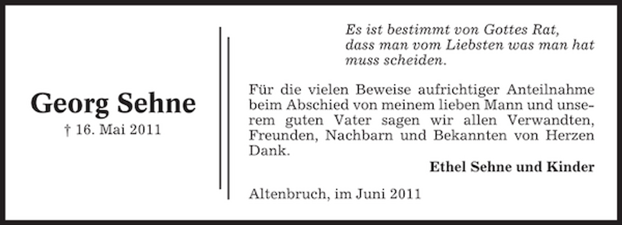 <p>Es ist bestimmt von Gottes Rat, dass man vom Liebsten was man hat muss scheiden.</p><p>Georg Sehne<br />† 16. Mai 2011</p><p>Für die vielen Beweise aufrichtiger Anteilnahme beim Abschied von meinem lieben Mann und unserem guten Vater sagen wir allen Verwandten, Freunden, Nachbarn und Bekannten von Herzen Dank. Ethel Sehne und Kinder Altenbruch, im Juni 2011</p>