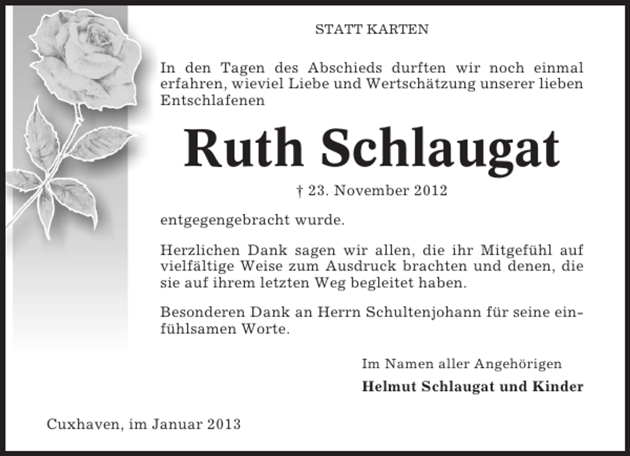 <p>STATT KARTEN</p><p>In den Tagen des Abschieds durften wir noch einmal<br />erfahren, wieviel Liebe und Wertschätzung unserer lieben<br />Entschlafenen</p><p>Ruth Schlaugat<br />† 23. November 2012<br />entgegengebracht wurde.<br />Herzlichen Dank sagen wir allen, die ihr Mitgefühl auf<br />vielfältige Weise zum Ausdruck brachten und denen, die<br />sie auf ihrem letzten Weg begleitet haben.<br />Besonderen Dank an Herrn Schultenjohann für seine einfühlsamen Worte.<br />Im Namen aller Angehörigen</p><p>Helmut Schlaugat und Kinder<br />Cuxhaven, im Januar 2013</p>