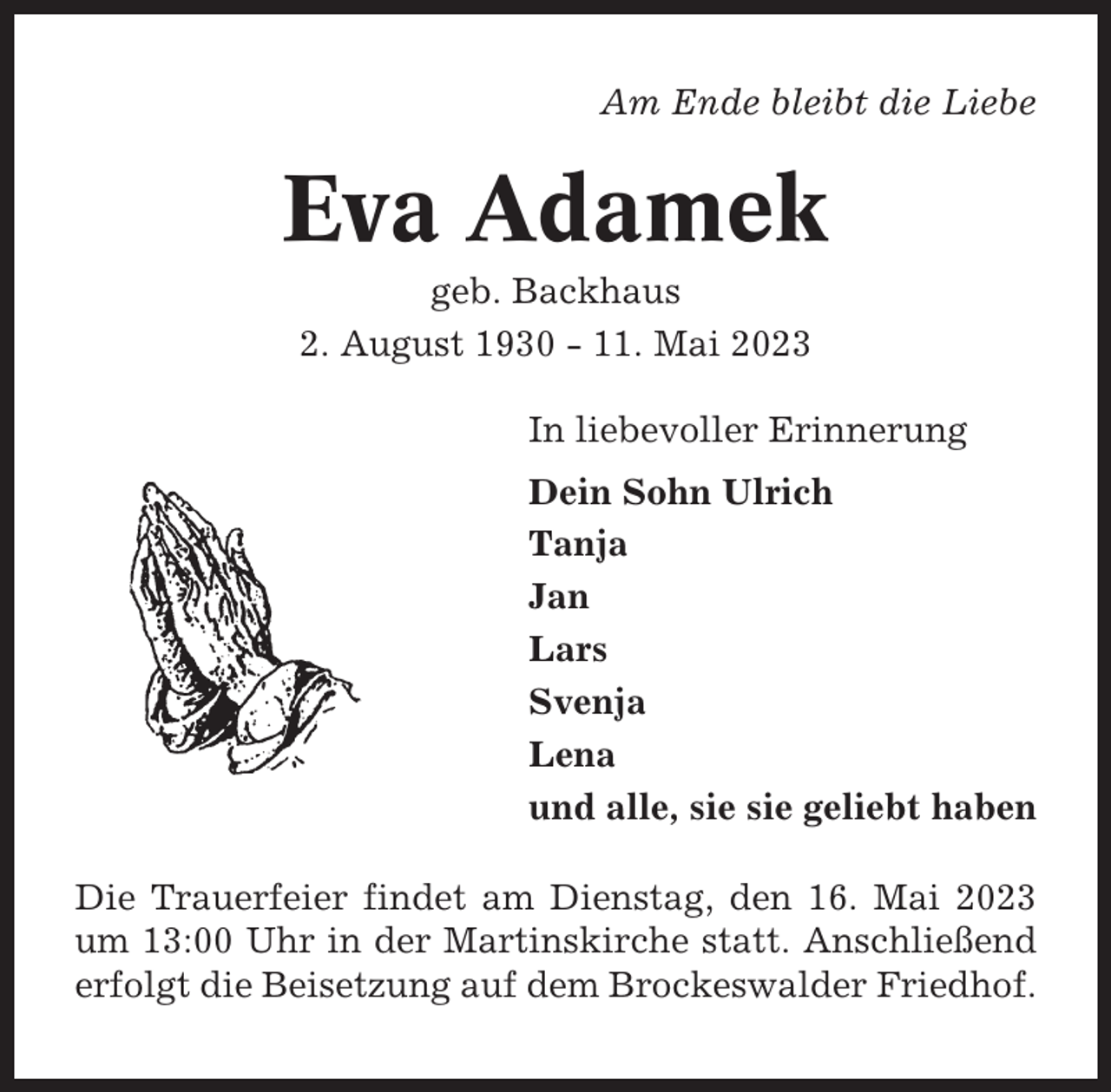 <p>Am Ende bleibt die Liebe</p><p>Eva Adamek<br />geb. Backhaus<br />2. August 1930 - 11. Mai 2023<br />In liebevoller Erinnerung<br />Dein Sohn Ulrich<br />Tanja<br />Jan<br />Lars<br />Svenja<br />Lena<br />und alle, sie sie geliebt haben<br />Die Trauerfeier findet am Dienstag, den 16. Mai 2023<br />um 13:00 Uhr in der Martinskirche statt. Anschließend<br />erfolgt die Beisetzung auf dem Brockeswalder Friedhof.</p>