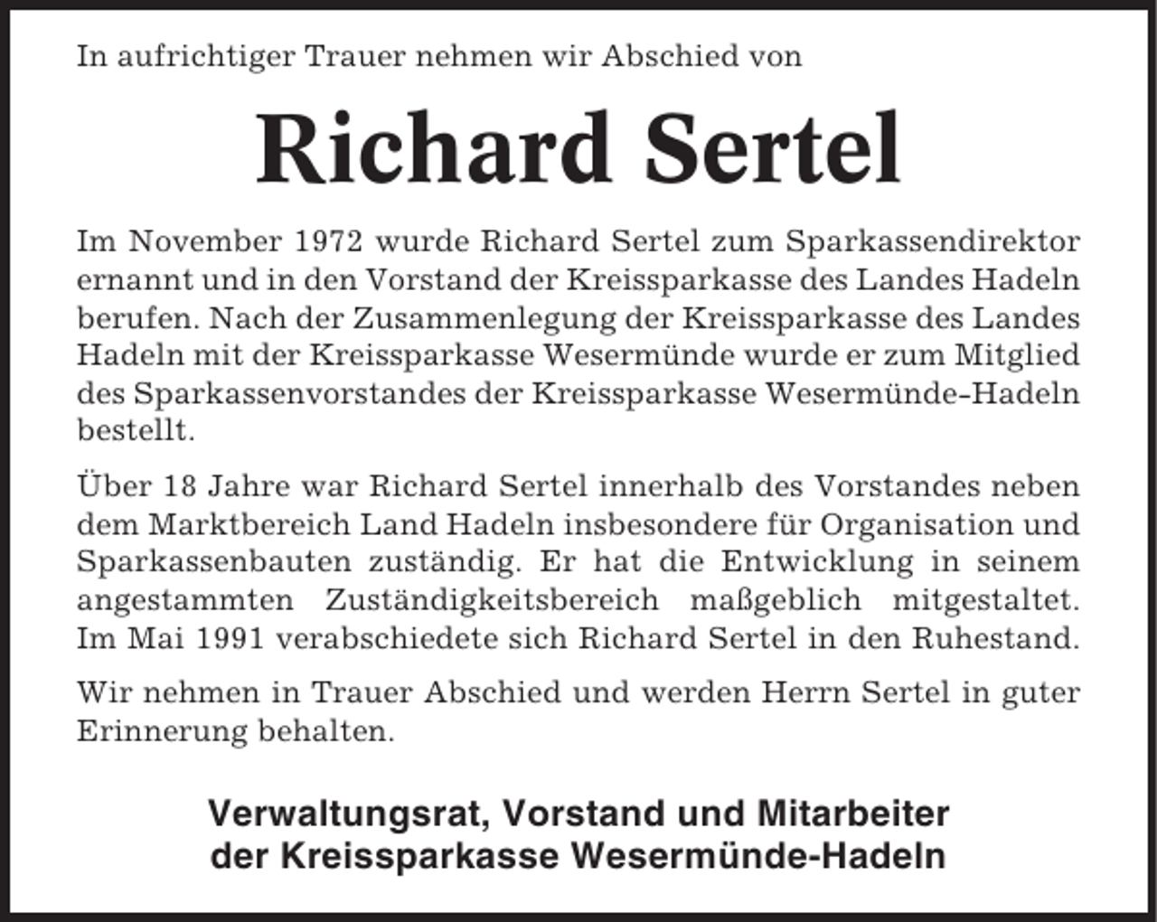 <p>In aufrichtiger Trauer nehmen wir Abschied von</p><p>Richard Sertel<br />Im November 1972 wurde Richard Sertel zum Sparkassendirektor<br />ernannt und in den Vorstand der Kreissparkasse des Landes Hadeln<br />berufen. Nach der Zusammenlegung der Kreissparkasse des Landes<br />Hadeln mit der Kreissparkasse Wesermünde wurde er zum Mitglied<br />des Sparkassenvorstandes der Kreissparkasse Wesermünde-Hadeln<br />bestellt.<br />Über 18 Jahre war Richard Sertel innerhalb des Vorstandes neben<br />dem Marktbereich Land Hadeln insbesondere für Organisation und<br />Sparkassenbauten zuständig. Er hat die Entwicklung in seinem<br />angestammten Zuständigkeitsbereich maßgeblich mitgestaltet.<br />Im Mai 1991 verabschiedete sich Richard Sertel in den Ruhestand.<br />Wir nehmen in Trauer Abschied und werden Herrn Sertel in guter<br />Erinnerung behalten.</p><p>Verwaltungsrat, Vorstand und Mitarbeiter<br />der Kreissparkasse Wesermünde-Hadeln</p>