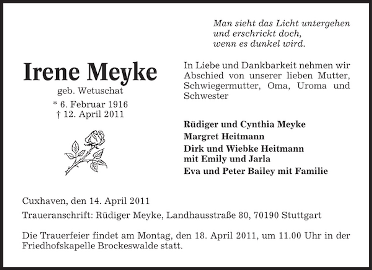 <p>Man sieht das Licht untergehen und erschrickt doch, wenn es dunkel wird.</p><p>Irene Meyke<br />geb. Wetuschat * 6. Februar 1916 † 12. April 2011</p><p>In Liebe und Dankbarkeit nehmen wir Abschied von unserer lieben Mutter, Schwiegermutter, Oma, Uroma und Schwester Rüdiger und Cynthia Meyke Margret Heitmann Dirk und Wiebke Heitmann mit Emily und Jarla Eva und Peter Bailey mit Familie</p><p>Cuxhaven, den 14. April 2011 Traueranschrift: Rüdiger Meyke, Landhausstraße 80, 70190 Stuttgart Die Trauerfeier findet am Montag, den 18. April 2011, um 11.00 Uhr in der Friedhofskapelle Brockeswalde statt.</p>