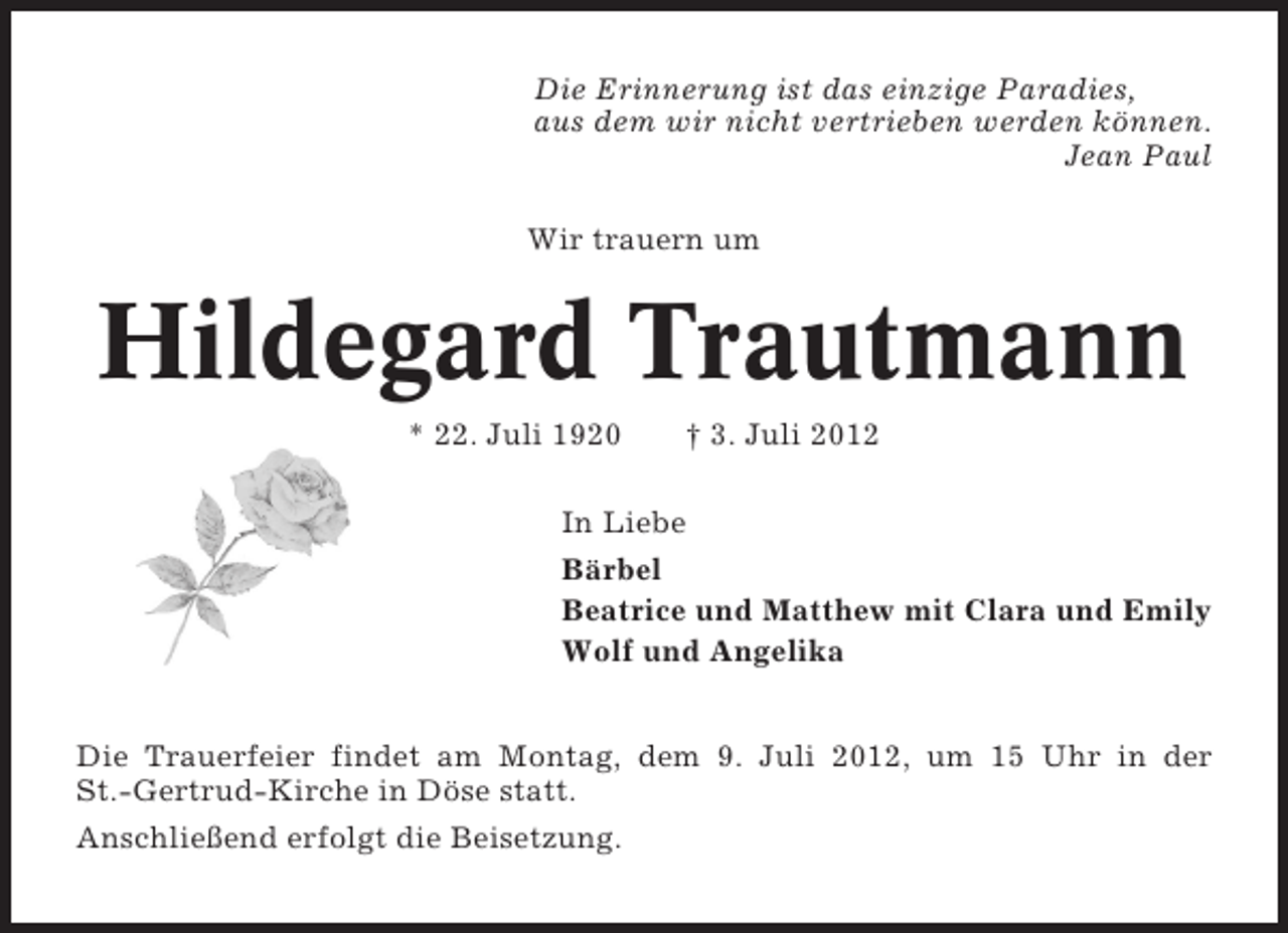 <p>Die Erinnerung ist das einzige Paradies,<br />aus dem wir nicht vertrieben werden können.<br />Jean Paul<br />Wir trauern um</p><p>Hildegard Trautmann<br />* 22. Juli 1920</p><p>† 3. Juli 2012</p><p>In Liebe<br />Bärbel<br />Beatrice und Matthew mit Clara und Emily<br />Wolf und Angelika<br />Die Trauerfeier findet am Montag, dem 9. Juli 2012, um 15 Uhr in der<br />St.-Gertrud-Kirche in Döse statt.<br />Anschließend erfolgt die Beisetzung.</p>