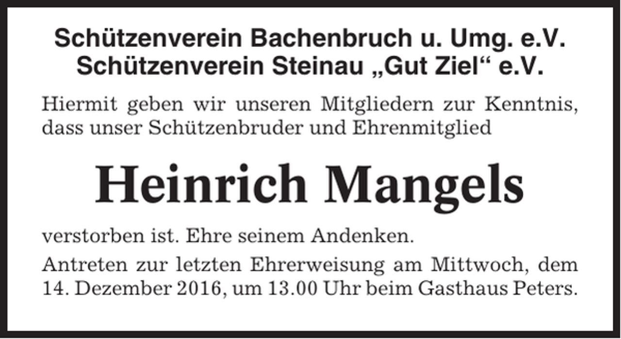 <p>Schützenverein Bachenbruch u. Umg. e.V.<br />Schützenverein Steinau „Gut Ziel“ e.V.<br />Hiermit geben wir unseren Mitgliedern zur Kenntnis,<br />dass unser Schützenbruder und Ehrenmitglied</p><p>Heinrich Mangels<br />verstorben ist. Ehre seinem Andenken.<br />Antreten zur letzten Ehrerweisung am Mittwoch, dem<br />14. Dezember 2016, um 13.00 Uhr beim Gasthaus Peters.</p>