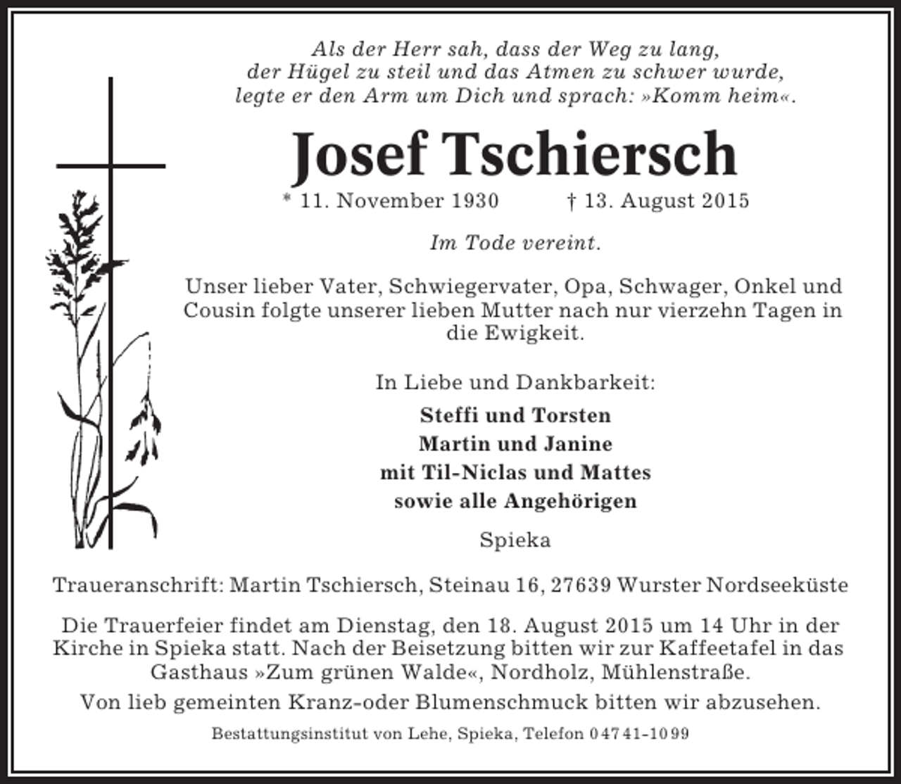 <p>Als der Herr sah, dass der Weg zu lang,<br />der Hügel zu steil und das Atmen zu schwer wurde,<br />legte er den Arm um Dich und sprach: »Komm heim«.</p><p>Josef Tschiersch<br />* 11. November 1930</p><p>† 13. August 2015</p><p>Im Tode vereint.<br />Unser lieber Vater, Schwiegervater, Opa, Schwager, Onkel und<br />Cousin folgte unserer lieben Mutter nach nur vierzehn Tagen in<br />die Ewigkeit.<br />In Liebe und Dankbarkeit:<br />Steffi und Torsten<br />Martin und Janine<br />mit Til-Niclas und Mattes<br />sowie alle Angehörigen<br />Spieka<br />Traueranschrift: Martin Tschiersch, Steinau 16, 27639 Wurster Nordseeküste<br />Die Trauerfeier findet am Dienstag, den 18. August 2015 um 14 Uhr in der<br />Kirche in Spieka statt. Nach der Beisetzung bitten wir zur Kaffeetafel in das<br />Gasthaus »Zum grünen Walde«, Nordholz, Mühlenstraße.<br />Von lieb gemeinten Kranz-oder Blumenschmuck bitten wir abzusehen.<br />Bestattungsinstitut von Lehe, Spieka, Telefon 0 47 41-10 99</p>