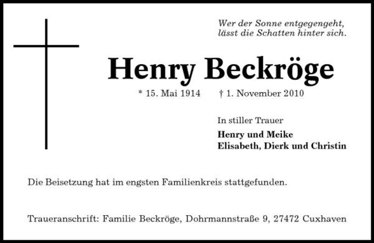 <p>Wer der Sonne entgegengeht, lässt die Schatten hinter sich.</p><p>Henry Beckröge<br />* 15. Mai 1914 † 1. November 2010<br />In stiller Trauer</p><p>Henry und Meike Elisabeth, Dierk und Christin</p><p>Die Beisetzung hat im engsten Familienkreis stattgefunden.</p><p>Traueranschrift: Familie Beckröge, Dohrmannstraße 9, 27472 Cuxhaven</p>