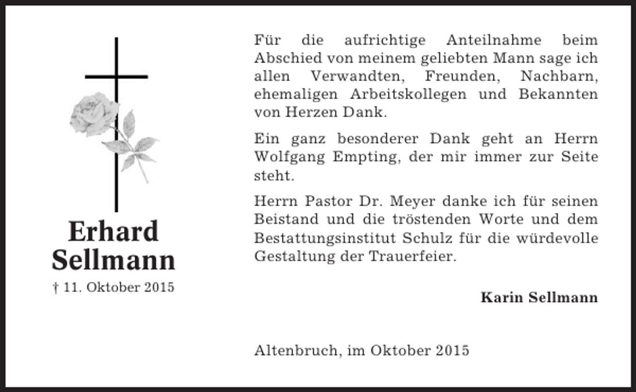 <p>Für die aufrichtige Anteilnahme beim<br />Abschied von meinem geliebten Mann sage ich<br />allen Verwandten, Freunden, Nachbarn,<br />ehemaligen Arbeitskollegen und Bekannten<br />von Herzen Dank.<br />Ein ganz besonderer Dank geht an Herrn<br />Wolfgang Empting, der mir immer zur Seite<br />steht.</p><p>Erhard<br />Sellmann</p><p>Herrn Pastor Dr. Meyer danke ich für seinen<br />Beistand und die tröstenden Worte und dem<br />Bestattungsinstitut Schulz für die würdevolle<br />Gestaltung der Trauerfeier.</p><p>† 11. Oktober 2015</p><p>Karin Sellmann<br />Altenbruch, im Oktober 2015</p>