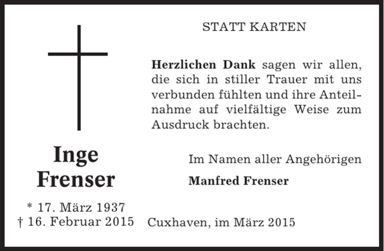 <p>STATT KARTEN<br />Herzlichen Dank sagen wir allen,<br />die sich in stiller Trauer mit uns<br />verbunden fühlten und ihre Anteilnahme auf vielfältige Weise zum<br />Ausdruck brachten.</p><p>Inge<br />Frenser</p><p>Im Namen aller Angehörigen<br />Manfred Frenser</p><p>* 17. März 1937<br />† 16. Februar 2015 Cuxhaven, im März 2015</p>
