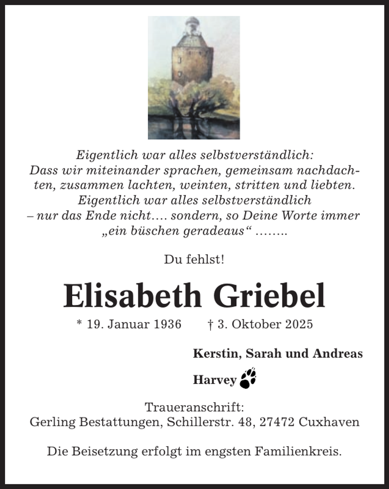 <p>Eigentlich war alles selbstverständlich:<br />Dass wir miteinander sprachen, gemeinsam nachdachten, zusammen lachten, weinten, stritten und liebten.<br />Eigentlich war alles selbstverständlich<br />– nur das Ende nicht…. sondern, so Deine Worte immer<br />„ein büschen geradeaus“ ……..<br />Du fehlst!</p><p>Elisabeth Griebel<br />* 19. Januar 1936</p><p>† 3. Oktober 2025<br />Kerstin, Sarah und Andreas<br />Harvey</p><p>Traueranschrift:<br />Gerling Bestattungen, Schillerstr. 48, 27472 Cuxhaven<br />Die Beisetzung erfolgt im engsten Familienkreis.</p>
