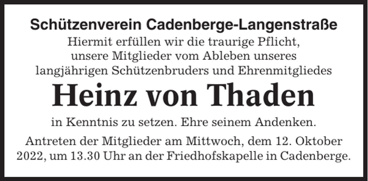 <p>Schützenverein Cadenberge-Langenstraße<br />Hiermit erfüllen wir die traurige Pflicht,<br />unsere Mitglieder vom Ableben unseres<br />langjährigen Schützenbruders und Ehrenmitgliedes</p><p>Heinz von Thaden<br />in Kenntnis zu setzen. Ehre seinem Andenken.<br />Antreten der Mitglieder am Mittwoch, dem 12. Oktober<br />2022, um 13.30 Uhr an der Friedhofskapelle in Cadenberge.</p>
