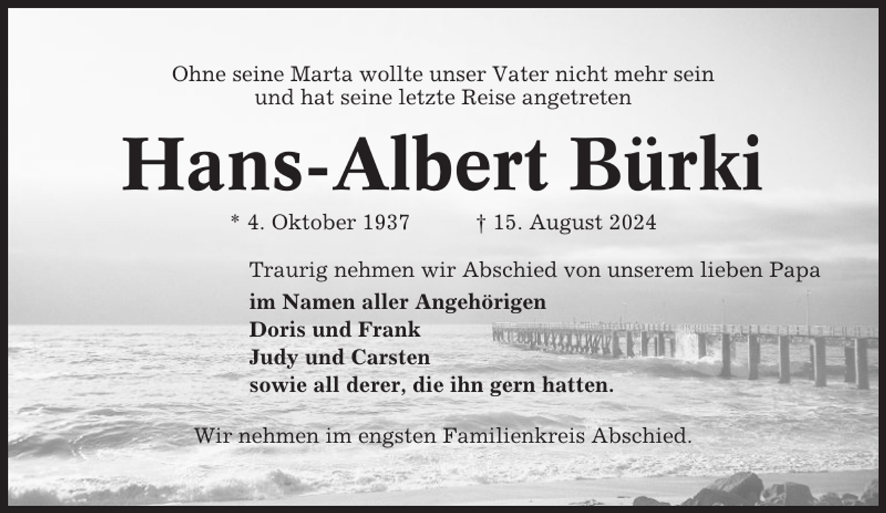 <p>Ohne seine Marta wollte unser Vater nicht mehr sein<br />und hat seine letzte Reise angetreten</p><p>Hans-Albert Bürki<br />* 4. Oktober 1937</p><p>† 15. August 2024</p><p>Traurig nehmen wir Abschied von unserem lieben Papa<br />im Namen aller Angehörigen<br />Doris und Frank<br />Judy und Carsten<br />sowie all derer, die ihn gern hatten.<br />Wir nehmen im engsten Familienkreis Abschied.</p>