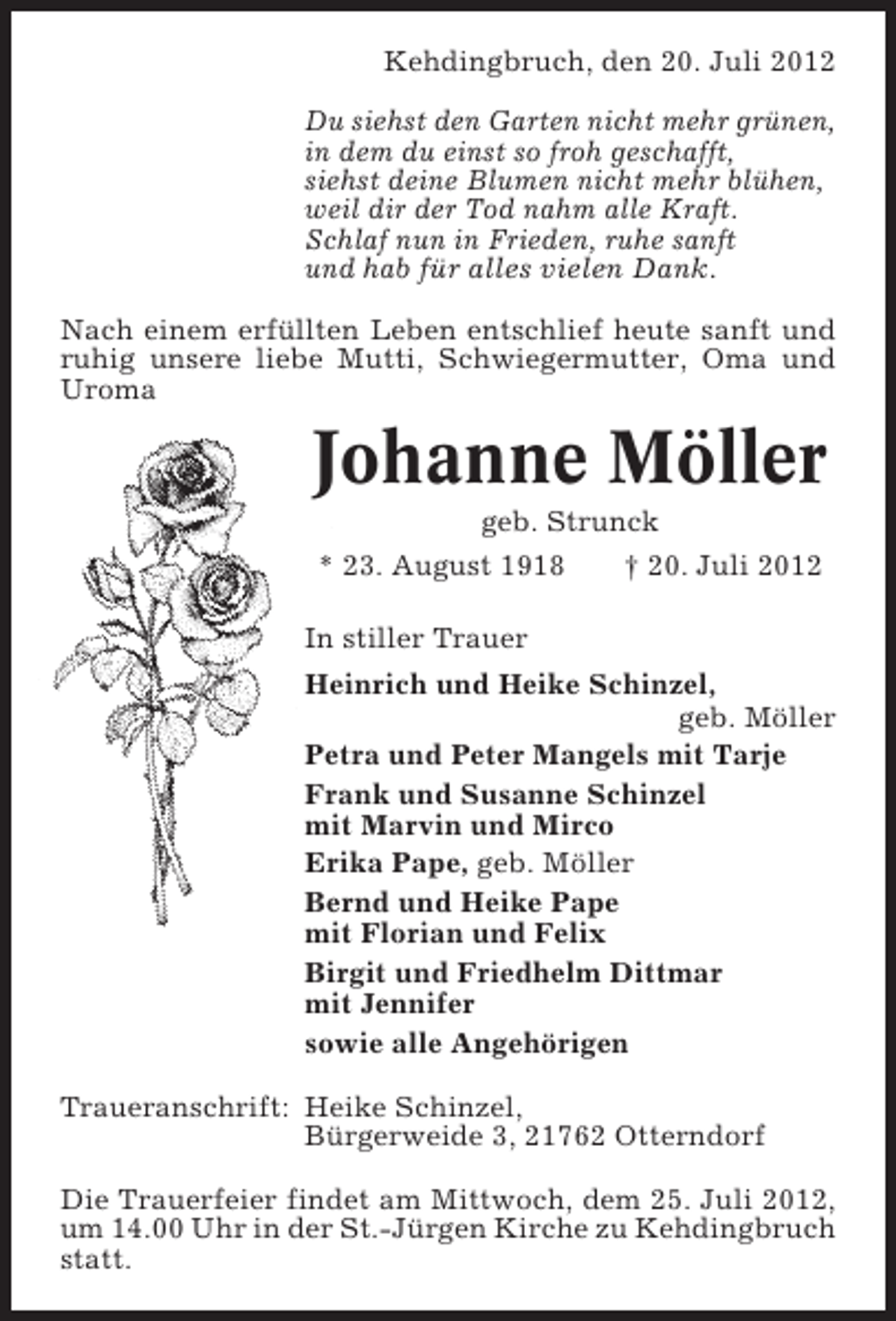 <p>Kehdingbruch, den 20. Juli 2012<br />Du siehst den Garten nicht mehr grünen,<br />in dem du einst so froh geschafft,<br />siehst deine Blumen nicht mehr blühen,<br />weil dir der Tod nahm alle Kraft.<br />Schlaf nun in Frieden, ruhe sanft<br />und hab für alles vielen Dank.<br />Nach einem erfüllten Leben entschlief heute sanft und<br />ruhig unsere liebe Mutti, Schwiegermutter, Oma und<br />Uroma</p><p>Johanne Möller<br />geb. Strunck<br />* 23. August 1918<br />† 20. Juli 2012<br />In stiller Trauer<br />Heinrich und Heike Schinzel,<br />geb. Möller<br />Petra und Peter Mangels mit Tarje<br />Frank und Susanne Schinzel<br />mit Marvin und Mirco<br />Erika Pape, geb. Möller<br />Bernd und Heike Pape<br />mit Florian und Felix<br />Birgit und Friedhelm Dittmar<br />mit Jennifer<br />sowie alle Angehörigen<br />Traueranschrift: Heike Schinzel,<br />Bürgerweide 3, 21762 Otterndorf<br />Die Trauerfeier findet am Mittwoch, dem 25. Juli 2012,<br />um 14.00 Uhr in der St.-Jürgen Kirche zu Kehdingbruch<br />statt.</p>