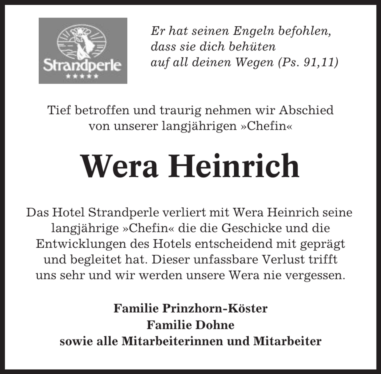 <p>Er hat seinen Engeln befohlen,<br />dass sie dich behüten<br />auf all deinen Wegen (Ps. 91,11)</p><p>Tief betroffen und traurig nehmen wir Abschied<br />von unserer langjährigen »Chefin«</p><p>Wera Heinrich<br />Das Hotel Strandperle verliert mit Wera Heinrich seine<br />langjährige »Chefin« die die Geschicke und die<br />Entwicklungen des Hotels entscheidend mit geprägt<br />und begleitet hat. Dieser unfassbare Verlust trifft<br />uns sehr und wir werden unsere Wera nie vergessen.<br />Familie Prinzhorn-Köster<br />Familie Dohne<br />sowie alle Mitarbeiterinnen und Mitarbeiter</p>