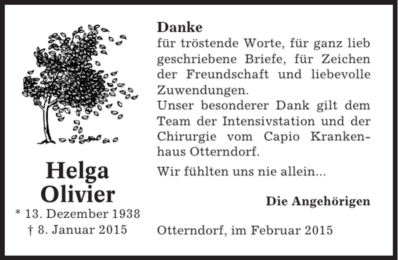 <p>Danke<br />für tröstende Worte, für ganz lieb<br />geschriebene Briefe, für Zeichen<br />der Freundschaft und liebevolle<br />Zuwendungen.<br />Unser besonderer Dank gilt dem<br />Team der Intensivstation und der<br />Chirurgie vom Capio Krankenhaus Otterndorf.</p><p>Helga<br />Olivier<br />* 13. Dezember 1938<br />† 8. Januar 2015</p><p>Wir fühlten uns nie allein...<br />Die Angehörigen<br />Otterndorf, im Februar 2015</p>