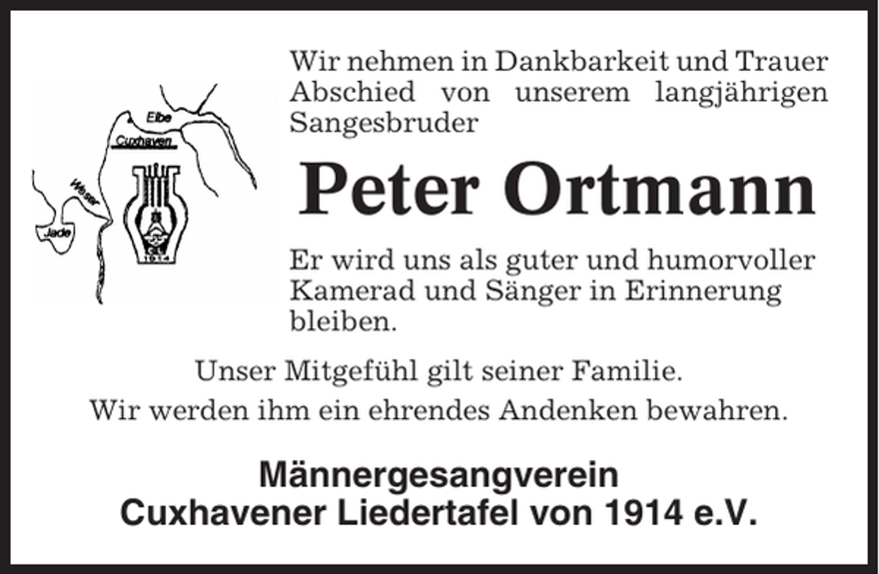 <p>Wir nehmen in Dankbarkeit und Trauer<br />Abschied von unserem langjährigen<br />Sangesbruder</p><p>Peter Ortmann<br />Er wird uns als guter und humorvoller<br />Kamerad und Sänger in Erinnerung<br />bleiben.<br />Unser Mitgefühl gilt seiner Familie.<br />Wir werden ihm ein ehrendes Andenken bewahren.</p><p>Männergesangverein<br />Cuxhavener Liedertafel von 1914 e.V.</p>
