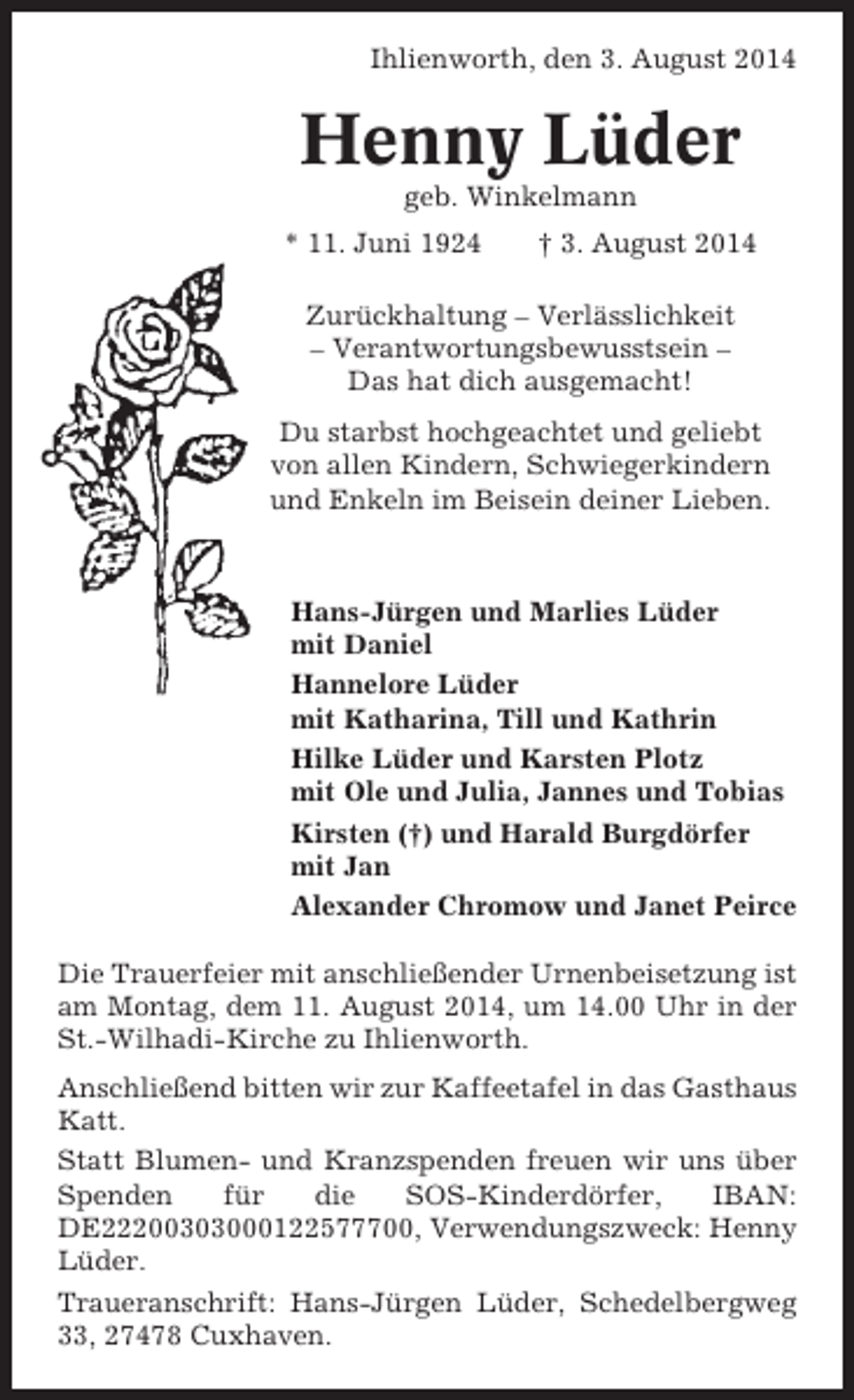 <p>Ihlienworth, den 3. August 2014</p><p>Henny Lüder<br />geb. Winkelmann<br />* 11. Juni 1924</p><p>† 3. August 2014</p><p>Zurückhaltung – Verlässlichkeit<br />– Verantwortungsbewusstsein –<br />Das hat dich ausgemacht!<br />Du starbst hochgeachtet und geliebt<br />von allen Kindern, Schwiegerkindern<br />und Enkeln im Beisein deiner Lieben.</p><p>Hans-Jürgen und Marlies Lüder<br />mit Daniel<br />Hannelore Lüder<br />mit Katharina, Till und Kathrin<br />Hilke Lüder und Karsten Plotz<br />mit Ole und Julia, Jannes und Tobias<br />Kirsten (†) und Harald Burgdörfer<br />mit Jan<br />Alexander Chromow und Janet Peirce<br />Die Trauerfeier mit anschließender Urnenbeisetzung ist<br />am Montag, dem 11. August 2014, um 14.00 Uhr in der<br />St.-Wilhadi-Kirche zu Ihlienworth.<br />Anschließend bitten wir zur Kaffeetafel in das Gasthaus<br />Katt.<br />Statt Blumen- und Kranzspenden freuen wir uns über<br />Spenden<br />für<br />die<br />SOS-Kinderdörfer,<br />IBAN:<br />DE22200303000122577700, Verwendungszweck: Henny<br />Lüder.<br />Traueranschrift: Hans-Jürgen Lüder, Schedelbergweg<br />33, 27478 Cuxhaven.</p>