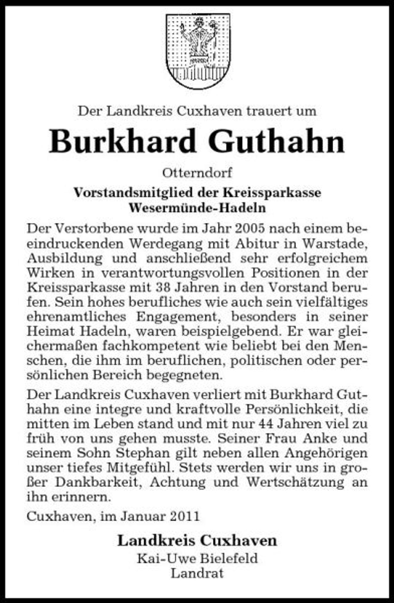 <p>Der Landkreis Cuxhaven trauert um</p><p>Burkhard Guthahn<br />Otterndorf Vorstandsmitglied der Kreissparkasse Wesermünde-Hadeln Der Verstorbene wurde im Jahr 2005 nach einem beeindruckenden Werdegang mit Abitur in Warstade, Ausbildung und anschließend sehr erfolgreichem Wirken in verantwortungsvollen Positionen in der Kreissparkasse mit 38 Jahren in den Vorstand berufen. Sein hohes berufliches wie auch sein vielfältiges ehrenamtliches Engagement, besonders in seiner Heimat Hadeln, waren beispielgebend. Er war gleichermaßen fachkompetent wie beliebt bei den Menschen, die ihm im beruflichen, politischen oder persönlichen Bereich begegneten. Der Landkreis Cuxhaven verliert mit Burkhard Guthahn eine integre und kraftvolle Persönlichkeit, die mitten im Leben stand und mit nur 44 Jahren viel zu früh von uns gehen musste. Seiner Frau Anke und seinem Sohn Stephan gilt neben allen Angehörigen unser tiefes Mitgefühl. Stets werden wir uns in großer Dankbarkeit, Achtung und Wertschätzung an ihn erinnern. Cuxhaven, im Januar 2011</p><p>Landkreis Cuxhaven<br />Kai-Uwe Bielefeld Landrat</p>