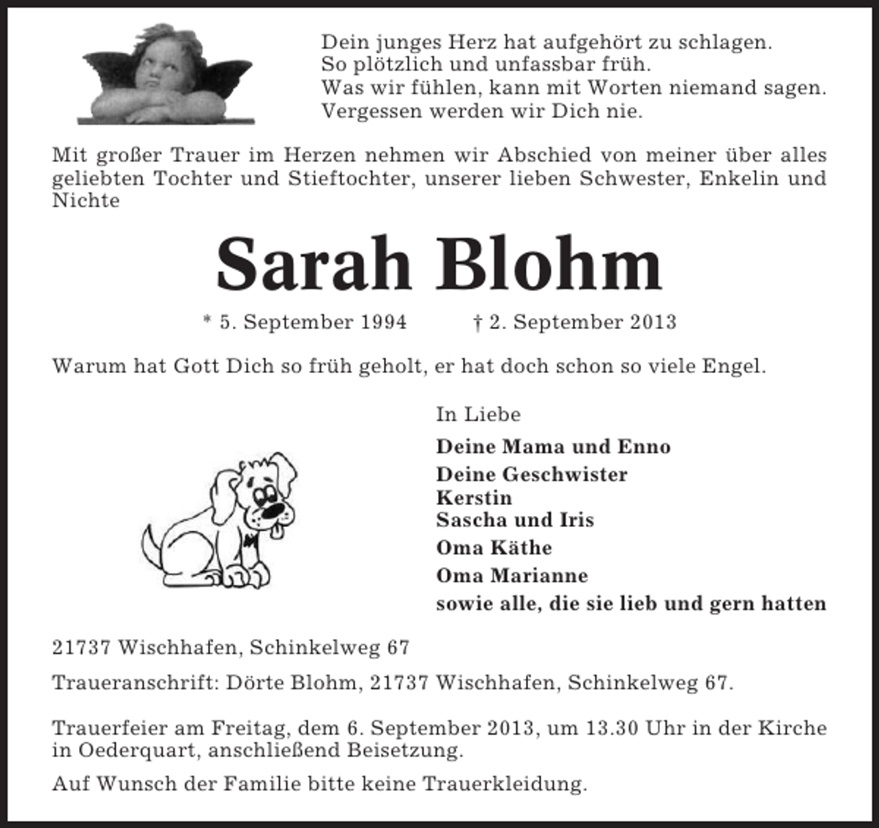 <p>Dein junges Herz hat aufgehört zu schlagen.<br />So plötzlich und unfassbar früh.<br />Was wir fühlen, kann mit Worten niemand sagen.<br />Vergessen werden wir Dich nie.<br />Mit großer Trauer im Herzen nehmen wir Abschied von meiner über alles<br />geliebten Tochter und Stieftochter, unserer lieben Schwester, Enkelin und<br />Nichte</p>
<p>Sarah Blohm<br />* 5. September 1994</p>
<p>† 2. September 2013</p>
<p>Warum hat Gott Dich so früh geholt, er hat doch schon so viele Engel.<br />In Liebe<br />Deine Mama und Enno<br />Deine Geschwister<br />Kerstin<br />Sascha und Iris<br />Oma Käthe<br />Oma Marianne<br />sowie alle, die sie lieb und gern hatten<br />21737 Wischhafen, Schinkelweg 67<br />Traueranschrift: Dörte Blohm, 21737 Wischhafen, Schinkelweg 67.<br />Trauerfeier am Freitag, dem 6. September 2013, um 13.30 Uhr in der Kirche<br />in Oederquart, anschließend Beisetzung.<br />Auf Wunsch der Familie bitte keine Trauerkleidung.</p>