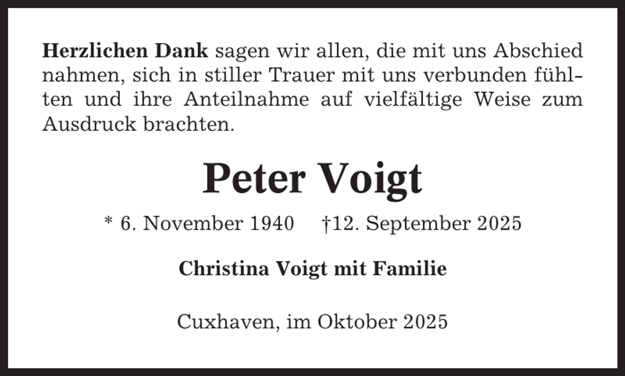 <p>Herzlichen Dank sagen wir allen, die mit uns Abschied<br />nahmen, sich in stiller Trauer mit uns verbunden fühlten und ihre Anteilnahme auf vielfältige Weise zum<br />Ausdruck brachten.</p><p>Peter Voigt<br />* 6. November 1940</p><p>†12. September 2025</p><p>Christina Voigt mit Familie<br />Cuxhaven, im Oktober 2025</p>