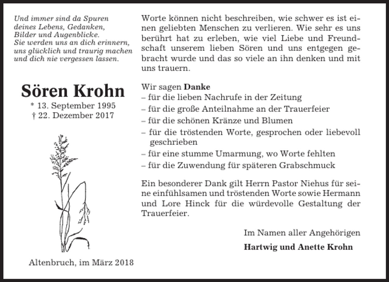 <p>Und immer sind da Spuren<br />deines Lebens, Gedanken,<br />Bilder und Augenblicke.<br />Sie werden uns an dich erinnern,<br />uns glücklich und traurig machen<br />und dich nie vergessen lassen.</p><p>Worte können nicht beschreiben, wie schwer es ist einen geliebten Menschen zu verlieren. Wie sehr es uns<br />berührt hat zu erleben, wie viel Liebe und Freundschaft unserem lieben Sören und uns entgegen gebracht wurde und das so viele an ihn denken und mit<br />uns trauern.</p><p>Sören Krohn</p><p>Wir sagen Danke<br />– für die lieben Nachrufe in der Zeitung<br />– für die große Anteilnahme an der Trauerfeier<br />– für die schönen Kränze und Blumen<br />– für die tröstenden Worte, gesprochen oder liebevoll<br />geschrieben<br />– für eine stumme Umarmung, wo Worte fehlten<br />– für die Zuwendung für späteren Grabschmuck</p><p>* 13. September 1995<br />† 22. Dezember 2017</p><p>Ein besonderer Dank gilt Herrn Pastor Niehus für seine einfühlsamen und tröstenden Worte sowie Hermann<br />und Lore Hinck für die würdevolle Gestaltung der<br />Trauerfeier.<br />Im Namen aller Angehörigen<br />Hartwig und Anette Krohn<br />Altenbruch, im März 2018</p>