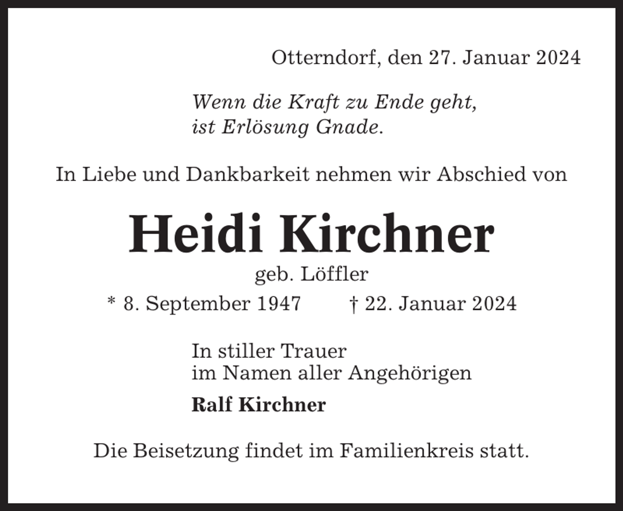 <p>Otterndorf, den 27. Januar 2024<br />Wenn die Kraft zu Ende geht,<br />ist Erlösung Gnade.<br />In Liebe und Dankbarkeit nehmen wir Abschied von</p><p>Heidi Kirchner<br />geb. Löffler<br />* 8. September 1947<br />† 22. Januar 2024<br />In stiller Trauer<br />im Namen aller Angehörigen<br />Ralf Kirchner<br />Die Beisetzung findet im Familienkreis statt.</p>