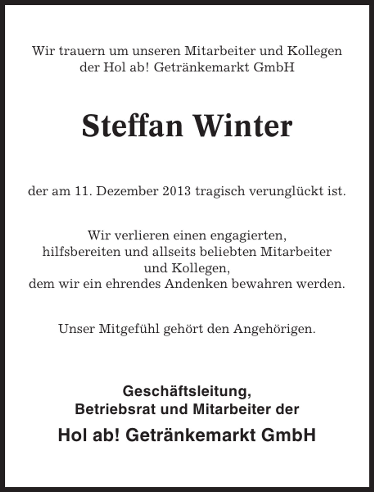 <p>Wir trauern um unseren Mitarbeiter und Kollegen<br />der Hol ab! Getränkemarkt GmbH</p><p>Steffan Winter<br />der am 11. Dezember 2013 tragisch verunglückt ist.<br />Wir verlieren einen engagierten,<br />hilfsbereiten und allseits beliebten Mitarbeiter<br />und Kollegen,<br />dem wir ein ehrendes Andenken bewahren werden.<br />Unser Mitgefühl gehört den Angehörigen.</p><p>Geschäftsleitung,<br />Betriebsrat und Mitarbeiter der</p><p>Hol ab! Getränkemarkt GmbH</p>
