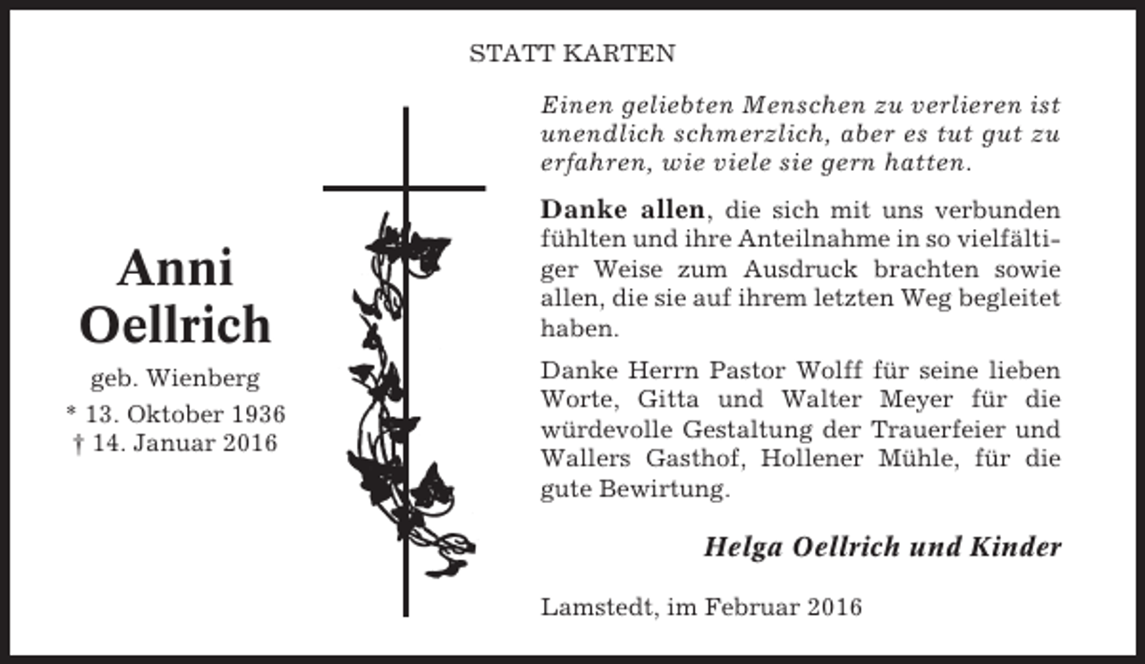 <p>STATT KARTEN</p><p>Einen geliebten Menschen zu verlieren ist<br />unendlich schmerzlich, aber es tut gut zu<br />erfahren, wie viele sie gern hatten.</p><p>Danke allen, die sich mit uns verbunden</p><p>Anni<br />Oellrich<br />geb. Wienberg<br />* 13. Oktober 1936<br />† 14. Januar 2016</p><p>fühlten und ihre Anteilnahme in so vielfältiger Weise zum Ausdruck brachten sowie<br />allen, die sie auf ihrem letzten Weg begleitet<br />haben.<br />Danke Herrn Pastor Wolff für seine lieben<br />Worte, Gitta und Walter Meyer für die<br />würdevolle Gestaltung der Trauerfeier und<br />Wallers Gasthof, Hollener Mühle, für die<br />gute Bewirtung.</p><p>Helga Oellrich und Kinder<br />Lamstedt, im Februar 2016</p>