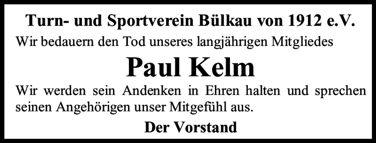 <p>Turn- und Sportverein Bülkau von 1912 e.V.<br />Wir bedauern den Tod unseres langjährigen Mitgliedes</p><p>Paul Kelm</p><p>Wir werden sein Andenken in Ehren halten und sprechen<br />seinen Angehörigen unser Mitgefühl aus.</p><p>Der Vorstand</p>