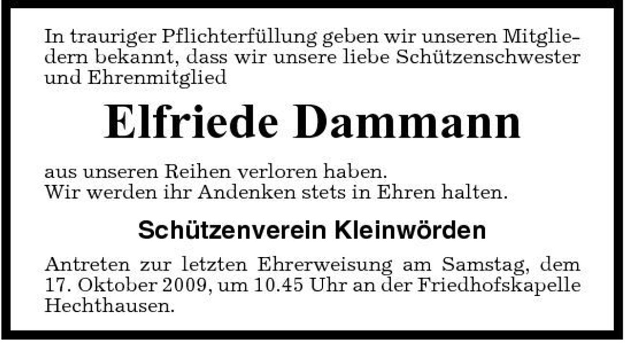 <p>In trauriger Pflichterfüllung geben wir unseren Mitgliedern bekannt, dass wir unsere liebe Schützenschwester und Ehrenmitglied</p><p>Elfriede Dammann<br />aus unseren Reihen verloren haben. Wir werden ihr Andenken stets in Ehren halten.</p><p>Schützenverein Kleinwörden<br />Antreten zur letzten Ehrerweisung am Samstag, dem 17. Oktober 2009, um 10.45 Uhr an der Friedhofskapelle Hechthausen.</p>