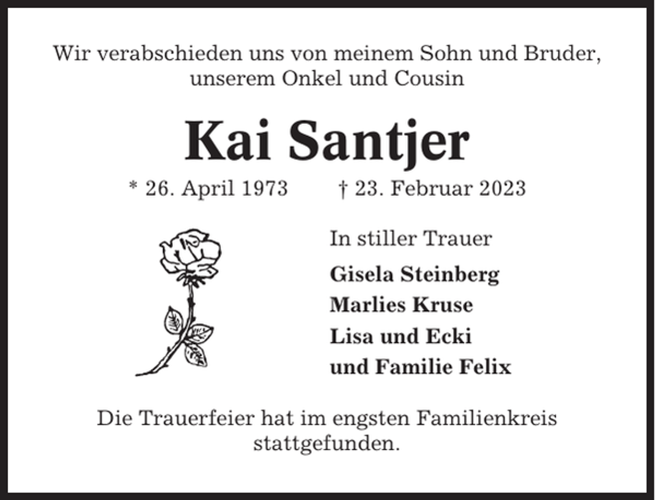 <p>Wir verabschieden uns von meinem Sohn und Bruder,<br />unserem Onkel und Cousin</p><p>Kai Santjer<br />* 26. April 1973</p><p>† 23. Februar 2023<br />In stiller Trauer<br />Gisela Steinberg<br />Marlies Kruse<br />Lisa und Ecki<br />und Familie Felix</p><p>Die Trauerfeier hat im engsten Familienkreis<br />stattgefunden.</p>
